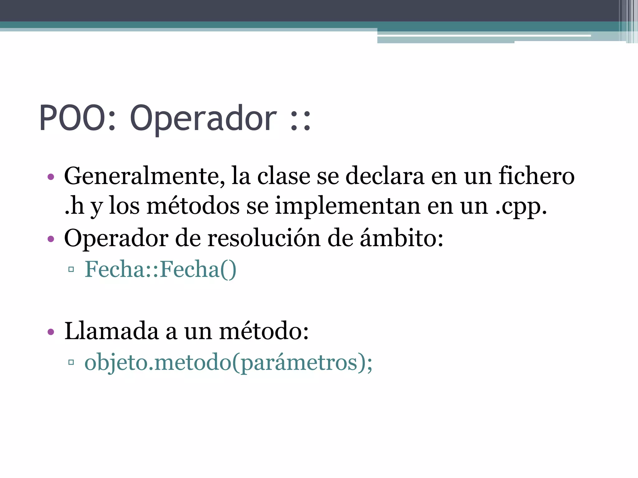 POO: Operador ::Generalmente, la clase se declara en un fichero .h y los métodos se implementan en un .cpp.Operador de resolución de ámbito:Fecha::Fecha()Llamada a un método:objeto.metodo(parámetros);