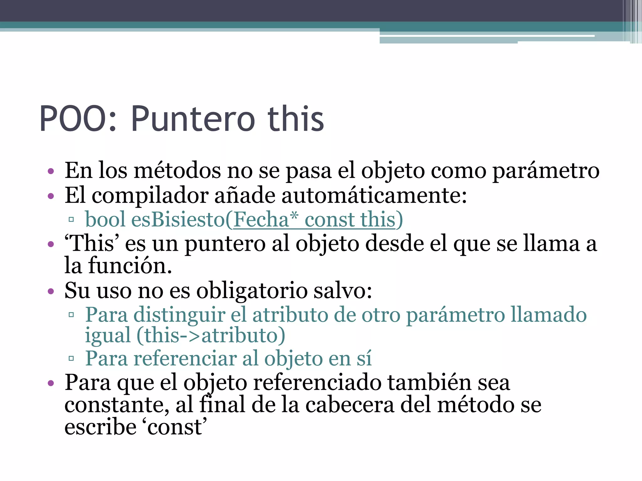 POO: Puntero thisEn los métodos no se pasa el objeto como parámetroEl compilador añade automáticamente:boolesBisiesto(Fecha* constthis)‘This’ es un puntero al objeto desde el que se llama a la función.Su uso no es obligatorio salvo:Para distinguir el atributo de otro parámetro llamado igual (this->atributo)Para referenciar al objeto en síPara que el objeto referenciado también sea constante, al final de la cabecera del método se escribe ‘const’