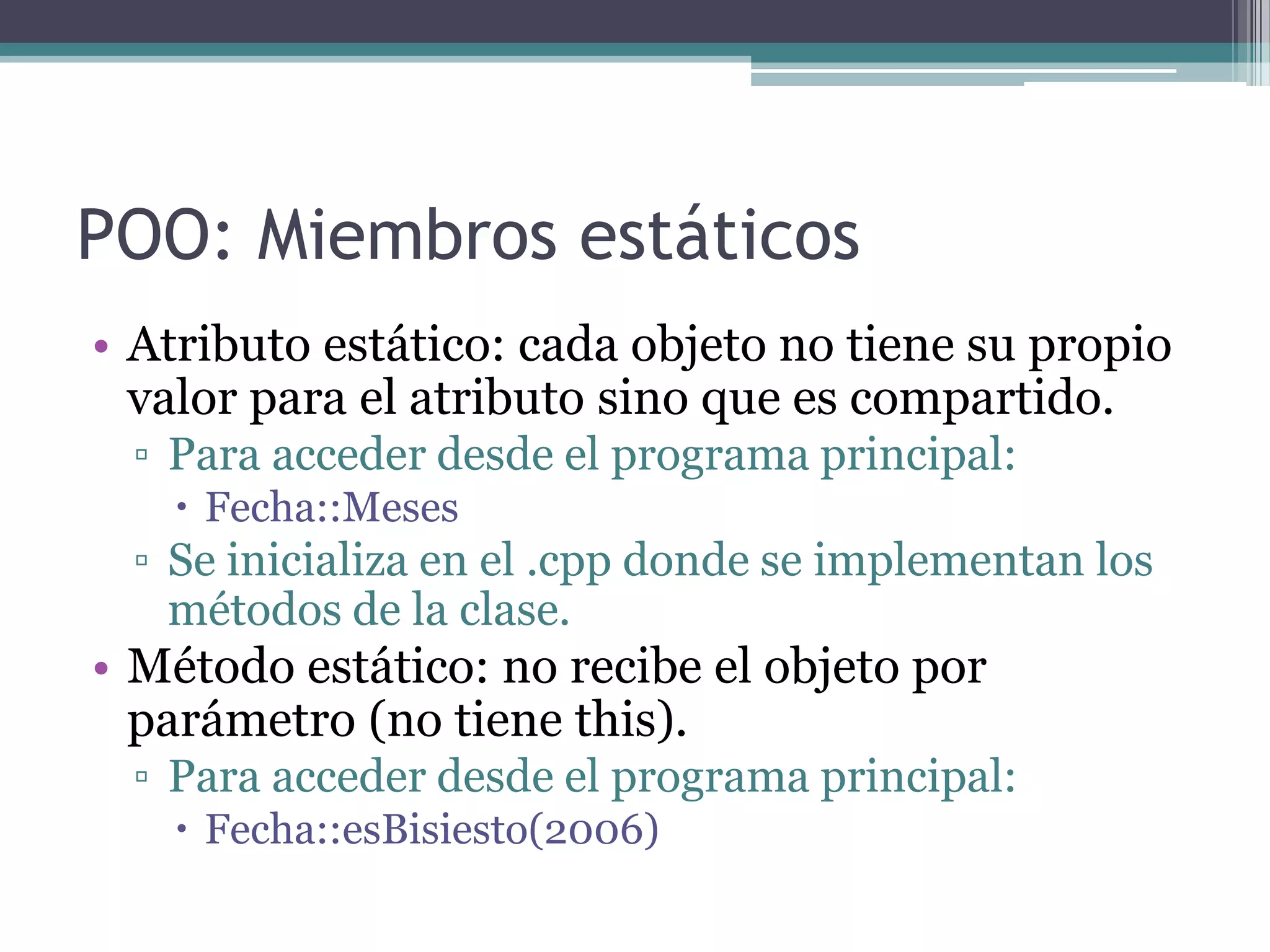 POO: Miembros estáticosAtributo estático: cada objeto no tiene su propio valor para el atributo sino que es compartido.Para acceder desde el programa principal:Fecha::MesesSe inicializa en el .cpp donde se implementan los métodos de la clase.Método estático: no recibe el objeto por parámetro (no tiene this).Para acceder desde el programa principal:Fecha::esBisiesto(2006)