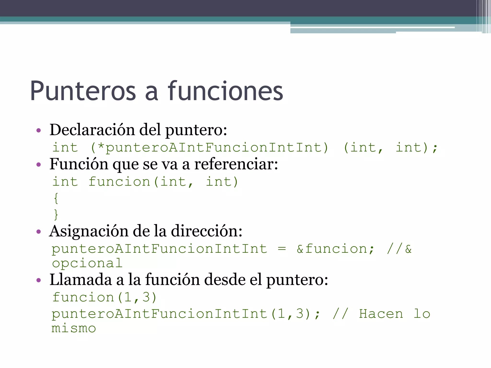 Punteros a funcionesDeclaración del puntero:int (*punteroAIntFuncionIntInt) (int, int);Función que se va a referenciar:intfuncion(int, int){}Asignación de la dirección:punteroAIntFuncionIntInt = &funcion; //& opcionalLlamada a la función desde el puntero:funcion(1,3)punteroAIntFuncionIntInt(1,3); // Hacen lo mismo