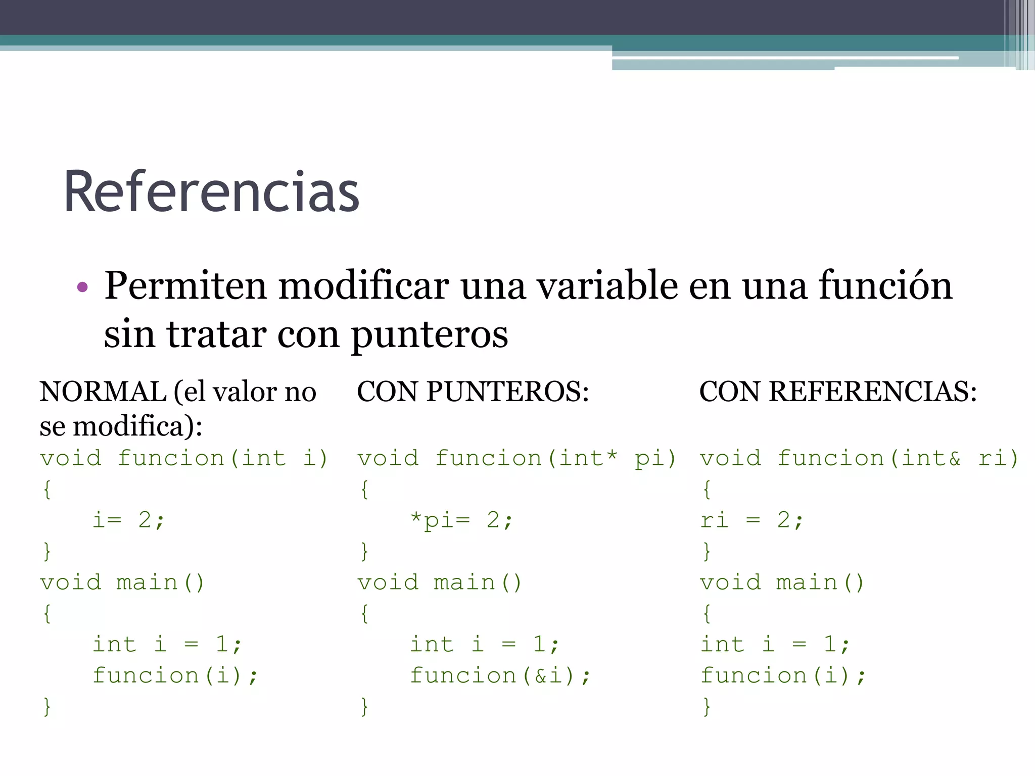 ReferenciasPermiten modificar una variable en una función sin tratar con punterosCON PUNTEROS:voidfuncion(int* pi){*pi= 2;}voidmain(){int i = 1;funcion(&i);}CON REFERENCIAS:voidfuncion(int& ri){ri = 2;}voidmain(){int i = 1;funcion(i);}NORMAL (el valor nose modifica):voidfuncion(int i){i= 2;}voidmain(){int i = 1;funcion(i);}