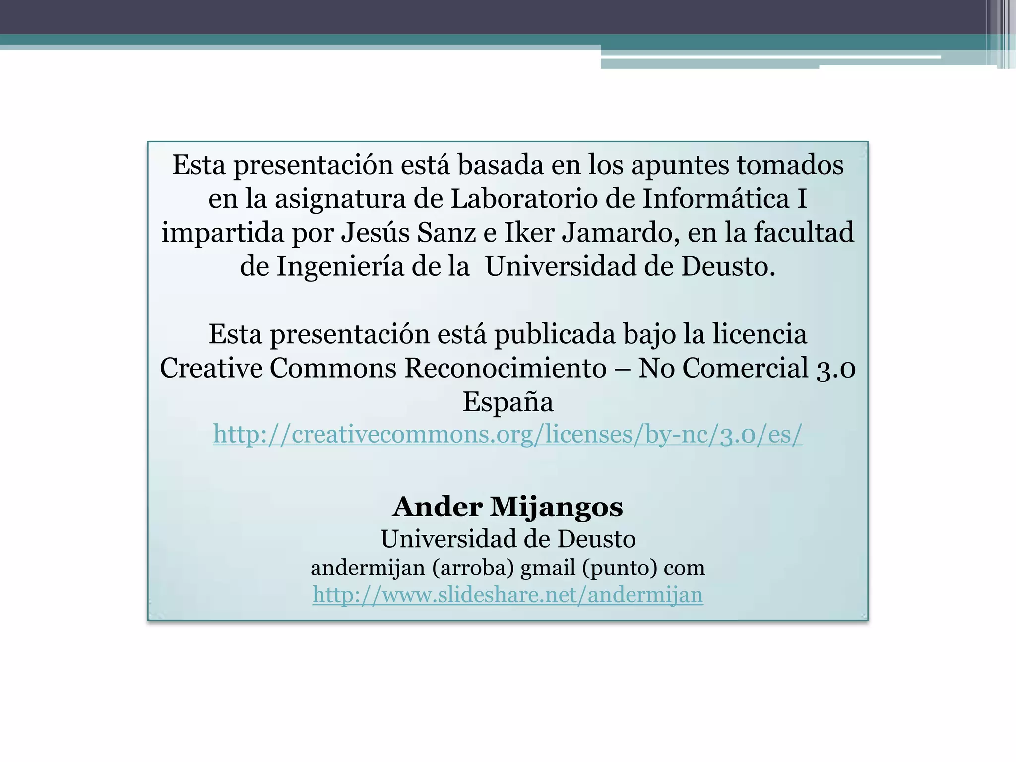 Esta presentación está basada en los apuntes tomados en la asignatura de Laboratorio de Informática I impartida por Jesús Sanz e IkerJamardo, en la facultad de Ingeniería de la  Universidad de Deusto.Esta presentación está publicada bajo la licencia CreativeCommons Reconocimiento – No Comercial 3.0 Españahttp://creativecommons.org/licenses/by-nc/3.0/es/AnderMijangosUniversidad de Deustoandermijan (arroba) gmail (punto) comhttp://www.slideshare.net/andermijan