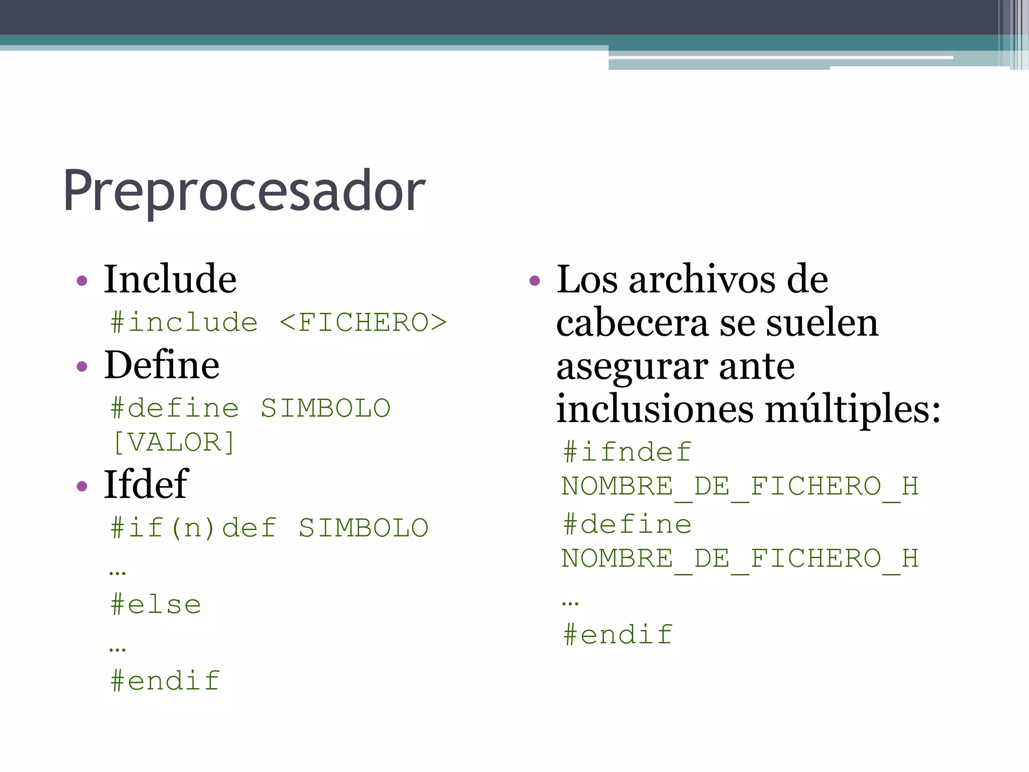 PreprocesadorInclude#include <FICHERO> Define#define SIMBOLO [VALOR] Ifdef#if(n)def SIMBOLO… #else…#endifLos archivos de cabecera se suelen asegurar ante inclusiones múltiples:#ifndef NOMBRE_DE_FICHERO_H#define NOMBRE_DE_FICHERO_H…#endif