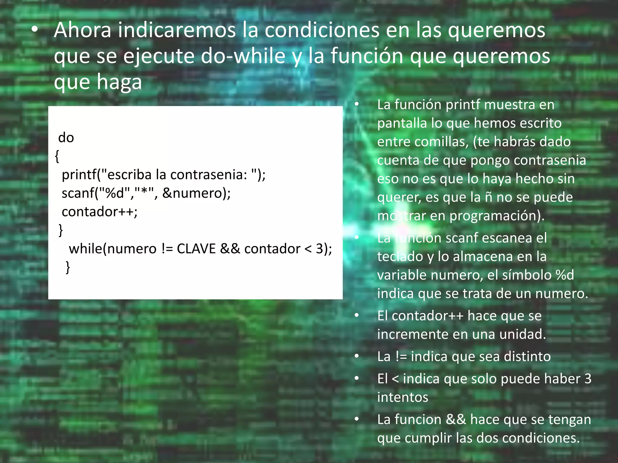 • Ahora indicaremos la condiciones en las queremos
que se ejecute do-while y la función que queremos
que haga
do
{
printf("escriba la contrasenia: ");
scanf("%d","*", &numero);
contador++;
}
while(numero != CLAVE && contador < 3);
}
• La función printf muestra en
pantalla lo que hemos escrito
entre comillas, (te habrás dado
cuenta de que pongo contrasenia
eso no es que lo haya hecho sin
querer, es que la ñ no se puede
mostrar en programación).
• La función scanf escanea el
teclado y lo almacena en la
variable numero, el símbolo %d
indica que se trata de un numero.
• El contador++ hace que se
incremente en una unidad.
• La != indica que sea distinto
• El < indica que solo puede haber 3
intentos
• La funcion && hace que se tengan
que cumplir las dos condiciones.
 