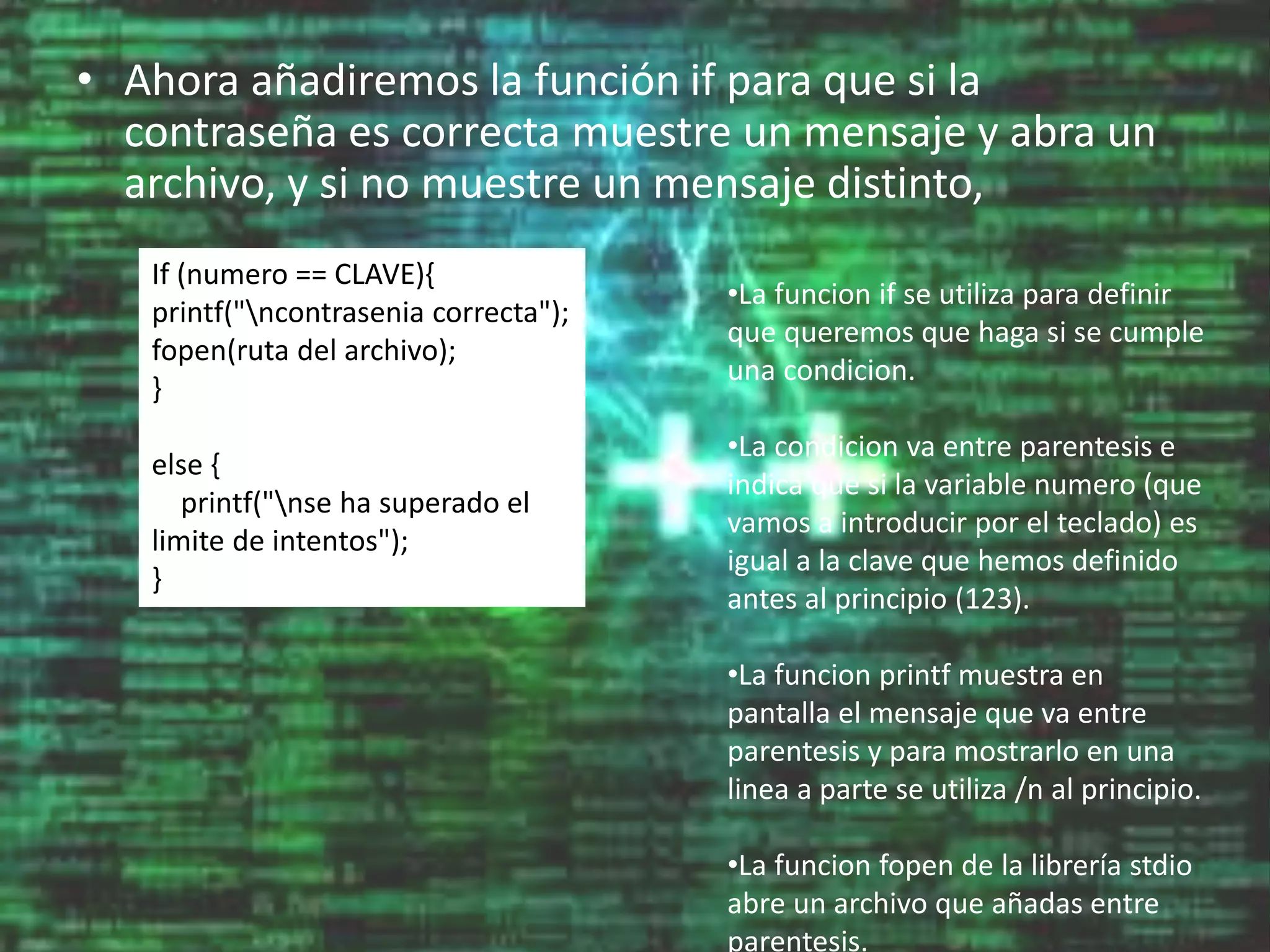• Ahora añadiremos la función if para que si la
contraseña es correcta muestre un mensaje y abra un
archivo, y si no muestre un mensaje distinto,
If (numero == CLAVE){
printf("ncontrasenia correcta");
fopen(ruta del archivo);
}
else {
printf("nse ha superado el
limite de intentos");
}
•La funcion if se utiliza para definir
que queremos que haga si se cumple
una condicion.
•La condicion va entre parentesis e
indica que si la variable numero (que
vamos a introducir por el teclado) es
igual a la clave que hemos definido
antes al principio (123).
•La funcion printf muestra en
pantalla el mensaje que va entre
parentesis y para mostrarlo en una
linea a parte se utiliza /n al principio.
•La funcion fopen de la librería stdio
abre un archivo que añadas entre
parentesis.
 