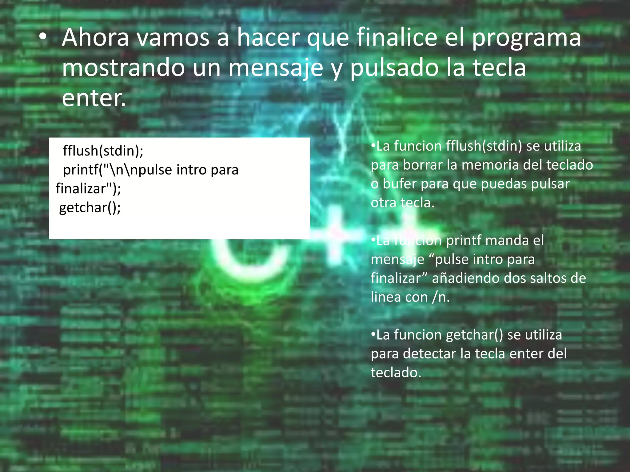 • Ahora vamos a hacer que finalice el programa
mostrando un mensaje y pulsado la tecla
enter.
fflush(stdin);
printf("nnpulse intro para
finalizar");
getchar();
•La funcion fflush(stdin) se utiliza
para borrar la memoria del teclado
o bufer para que puedas pulsar
otra tecla.
•La funcion printf manda el
mensaje “pulse intro para
finalizar” añadiendo dos saltos de
linea con /n.
•La funcion getchar() se utiliza
para detectar la tecla enter del
teclado.
 