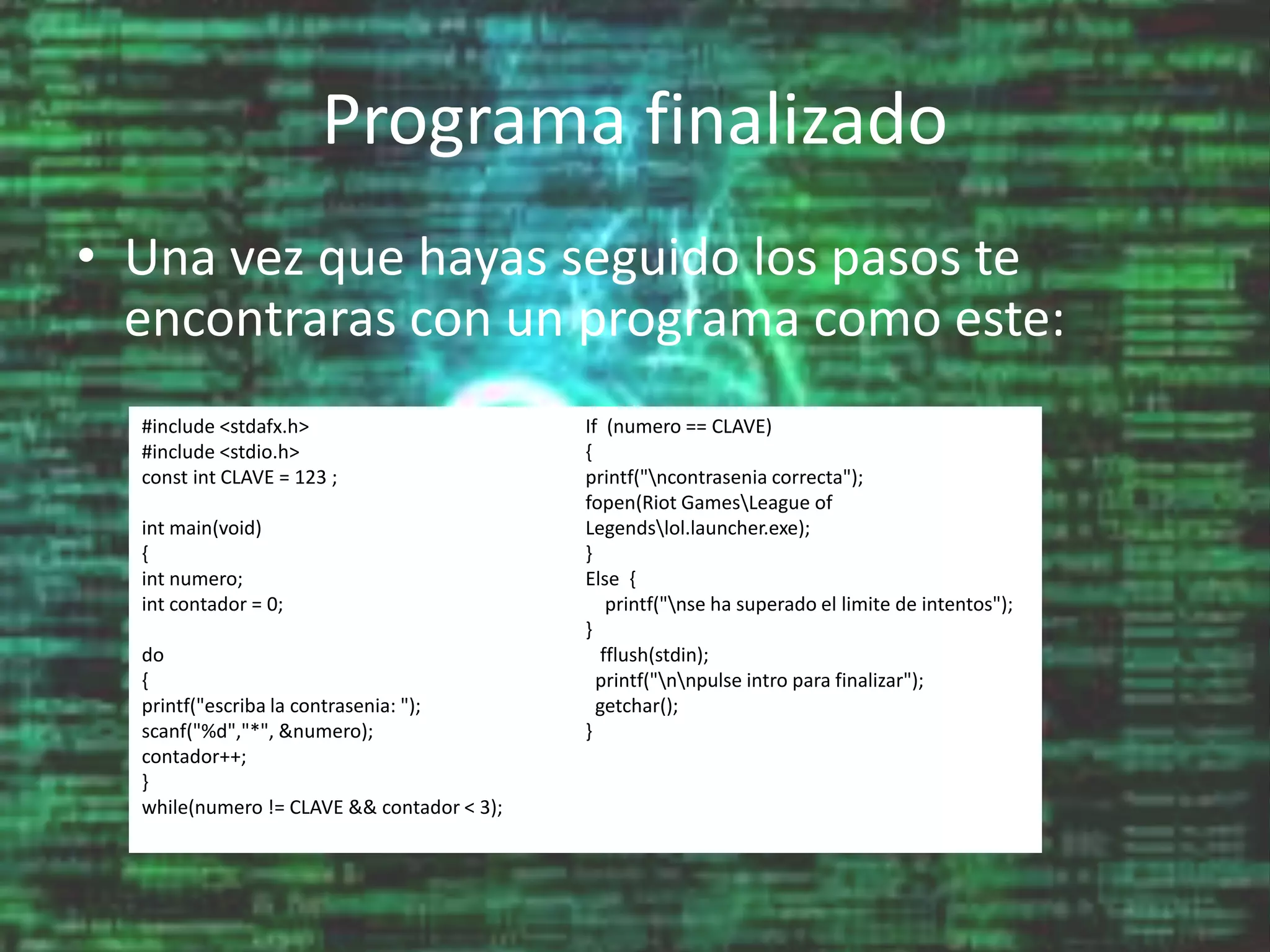 Programa finalizado
• Una vez que hayas seguido los pasos te
encontraras con un programa como este:
#include <stdafx.h>
#include <stdio.h>
const int CLAVE = 123 ;
int main(void)
{
int numero;
int contador = 0;
do
{
printf("escriba la contrasenia: ");
scanf("%d","*", &numero);
contador++;
}
while(numero != CLAVE && contador < 3);
If (numero == CLAVE)
{
printf("ncontrasenia correcta");
fopen(Riot GamesLeague of
Legendslol.launcher.exe);
}
Else {
printf("nse ha superado el limite de intentos");
}
fflush(stdin);
printf("nnpulse intro para finalizar");
getchar();
}
 