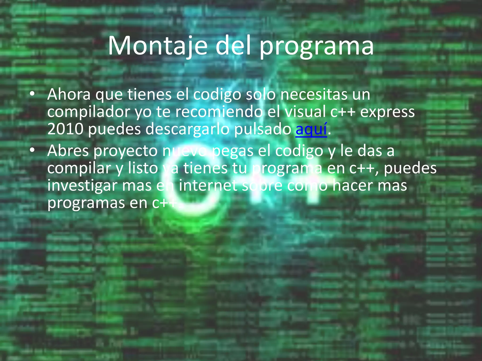 Montaje del programa
• Ahora que tienes el codigo solo necesitas un
compilador yo te recomiendo el visual c++ express
2010 puedes descargarlo pulsado aquí.
• Abres proyecto nuevo pegas el codigo y le das a
compilar y listo ya tienes tu programa en c++, puedes
investigar mas en internet sobre como hacer mas
programas en c++.
 