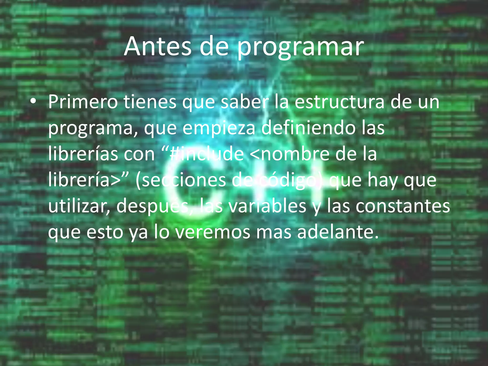 Antes de programar
• Primero tienes que saber la estructura de un
programa, que empieza definiendo las
librerías con “#include <nombre de la
librería>” (secciones de código) que hay que
utilizar, después, las variables y las constantes
que esto ya lo veremos mas adelante.
 