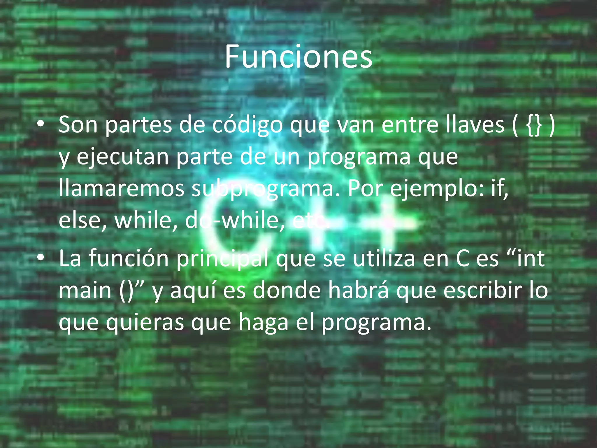 Funciones
• Son partes de código que van entre llaves ( {} )
y ejecutan parte de un programa que
llamaremos subprograma. Por ejemplo: if,
else, while, do-while, etc.
• La función principal que se utiliza en C es “int
main ()” y aquí es donde habrá que escribir lo
que quieras que haga el programa.
 