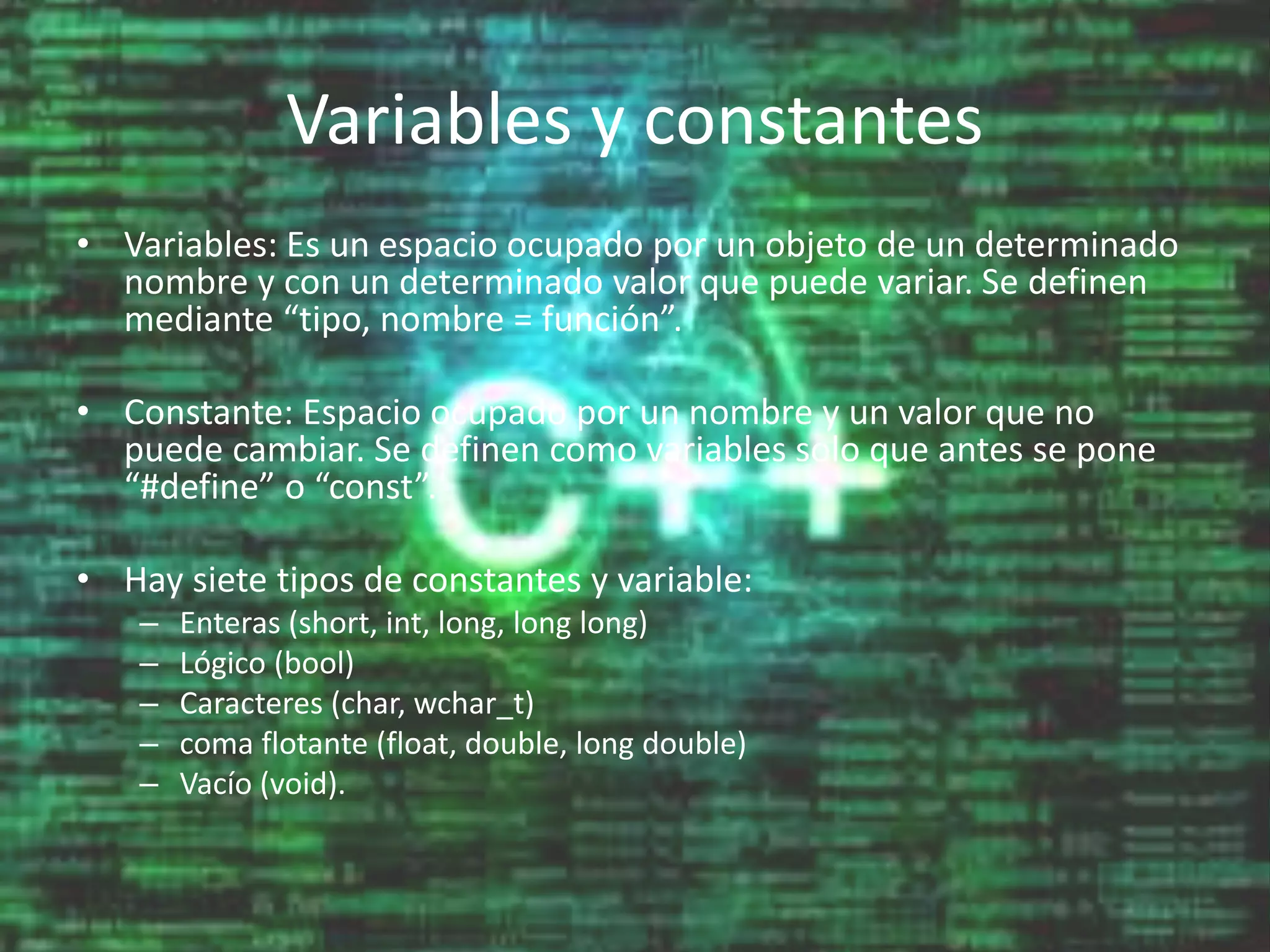 Variables y constantes
• Variables: Es un espacio ocupado por un objeto de un determinado
nombre y con un determinado valor que puede variar. Se definen
mediante “tipo, nombre = función”.
• Constante: Espacio ocupado por un nombre y un valor que no
puede cambiar. Se definen como variables solo que antes se pone
“#define” o “const”.
• Hay siete tipos de constantes y variable:
– Enteras (short, int, long, long long)
– Lógico (bool)
– Caracteres (char, wchar_t)
– coma flotante (float, double, long double)
– Vacío (void).
 