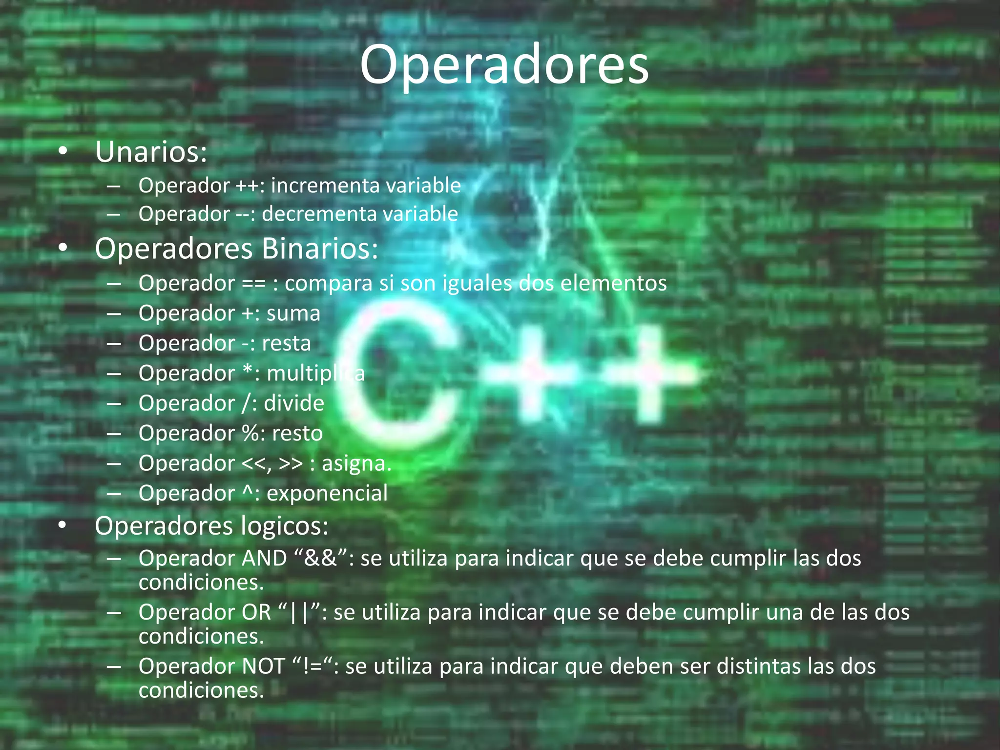 Operadores
• Unarios:
– Operador ++: incrementa variable
– Operador --: decrementa variable
• Operadores Binarios:
– Operador == : compara si son iguales dos elementos
– Operador +: suma
– Operador -: resta
– Operador *: multiplica
– Operador /: divide
– Operador %: resto
– Operador <<, >> : asigna.
– Operador ^: exponencial
• Operadores logicos:
– Operador AND “&&”: se utiliza para indicar que se debe cumplir las dos
condiciones.
– Operador OR “||”: se utiliza para indicar que se debe cumplir una de las dos
condiciones.
– Operador NOT “!=“: se utiliza para indicar que deben ser distintas las dos
condiciones.
 