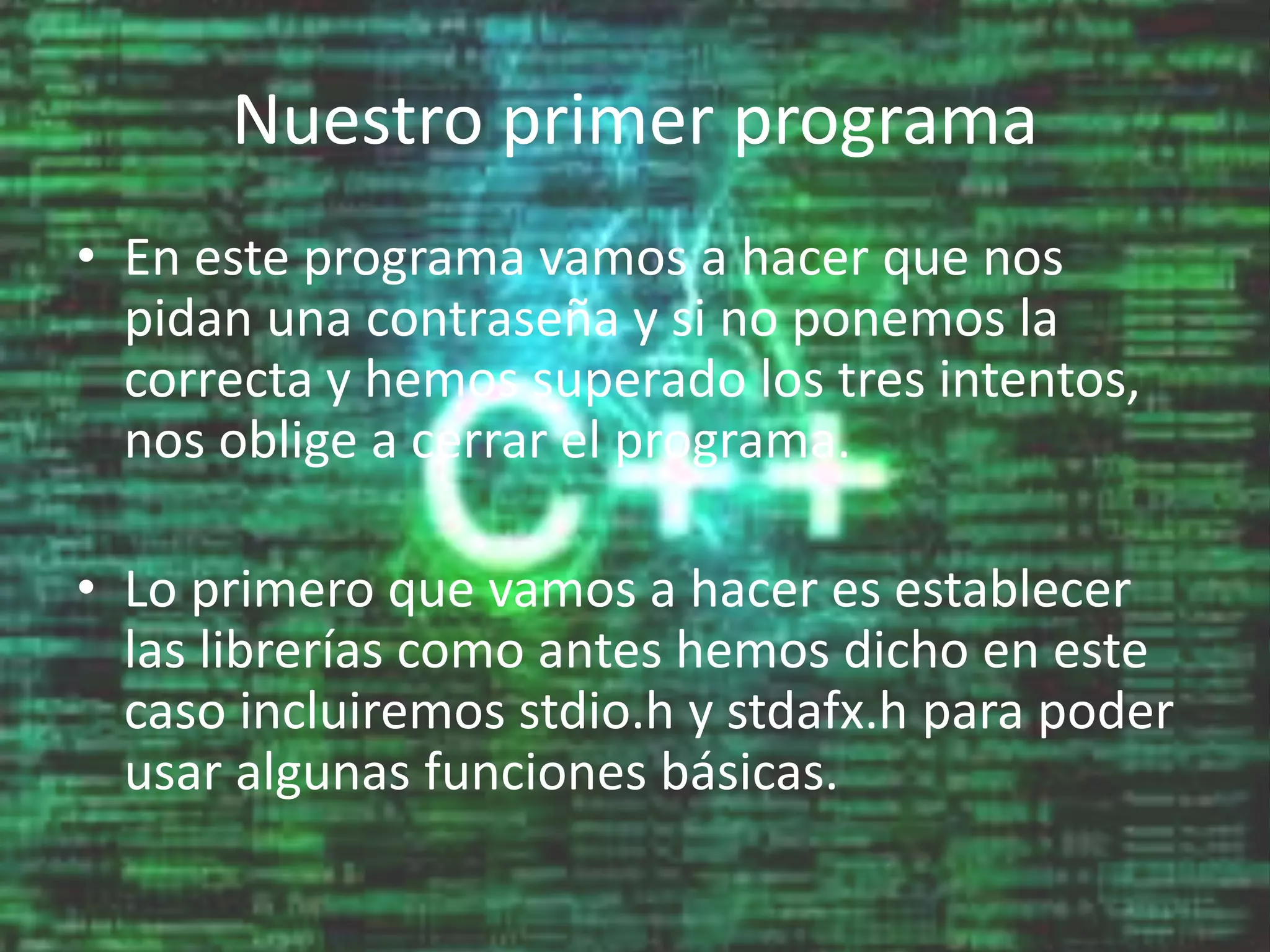 Nuestro primer programa
• En este programa vamos a hacer que nos
pidan una contraseña y si no ponemos la
correcta y hemos superado los tres intentos,
nos oblige a cerrar el programa.
• Lo primero que vamos a hacer es establecer
las librerías como antes hemos dicho en este
caso incluiremos stdio.h y stdafx.h para poder
usar algunas funciones básicas.
 