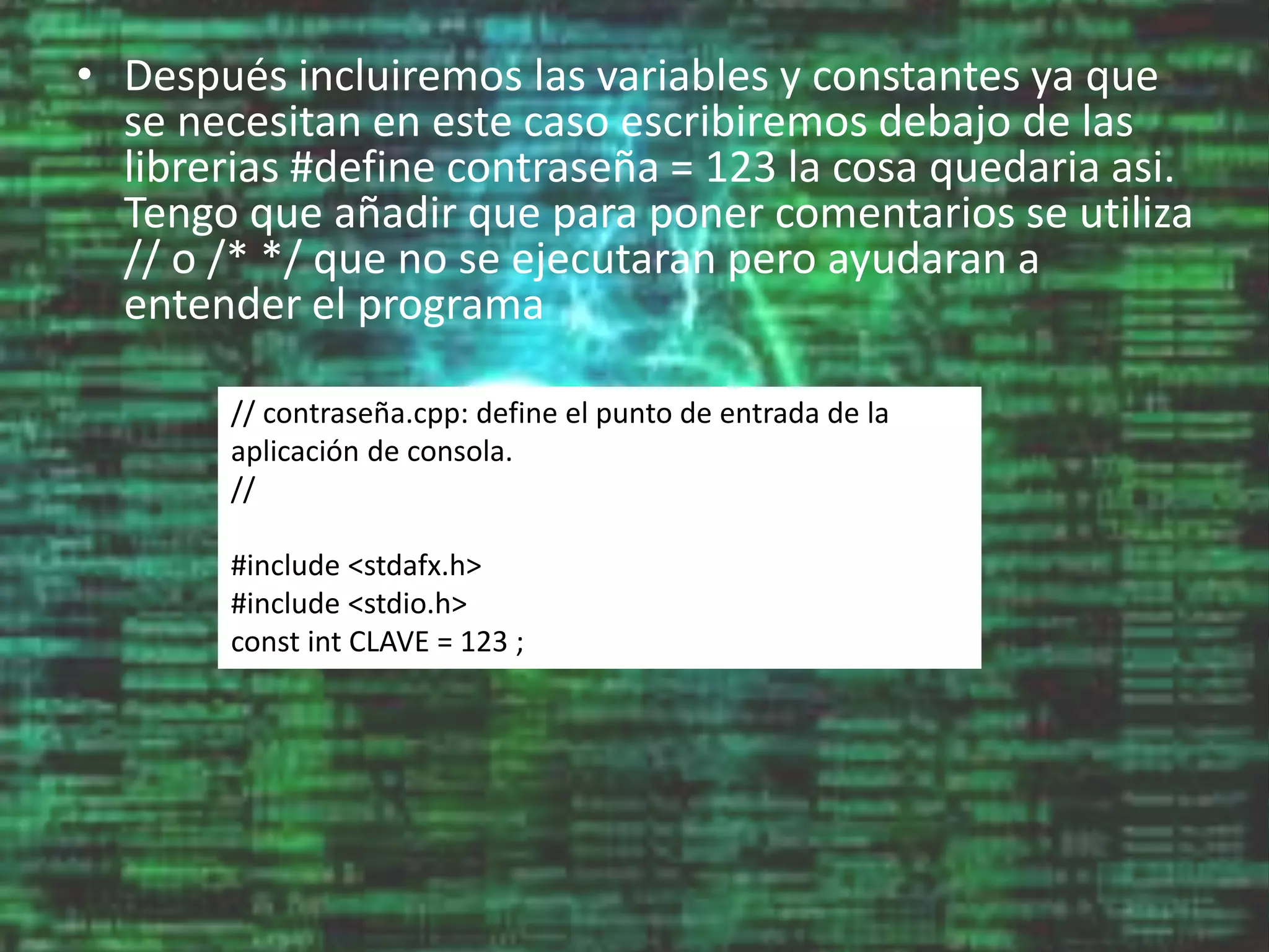 • Después incluiremos las variables y constantes ya que
se necesitan en este caso escribiremos debajo de las
librerias #define contraseña = 123 la cosa quedaria asi.
Tengo que añadir que para poner comentarios se utiliza
// o /* */ que no se ejecutaran pero ayudaran a
entender el programa
// contraseña.cpp: define el punto de entrada de la
aplicación de consola.
//
#include <stdafx.h>
#include <stdio.h>
const int CLAVE = 123 ;
 