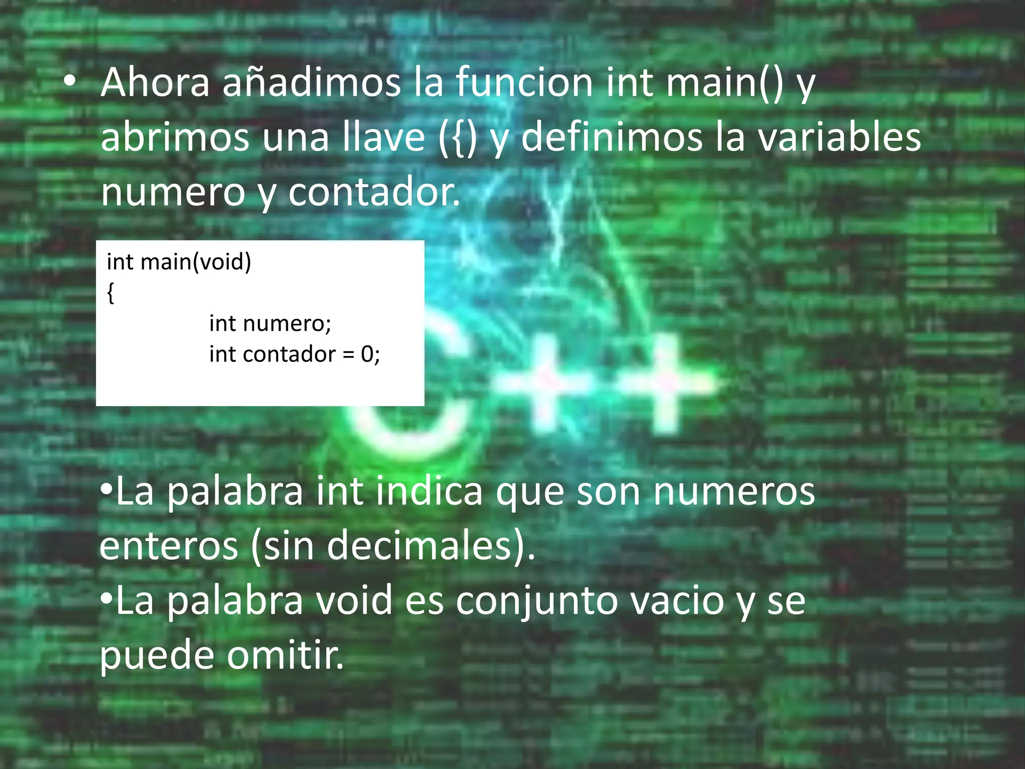 • Ahora añadimos la funcion int main() y
abrimos una llave ({) y definimos la variables
numero y contador.
int main(void)
{
int numero;
int contador = 0;
•La palabra int indica que son numeros
enteros (sin decimales).
•La palabra void es conjunto vacio y se
puede omitir.
 