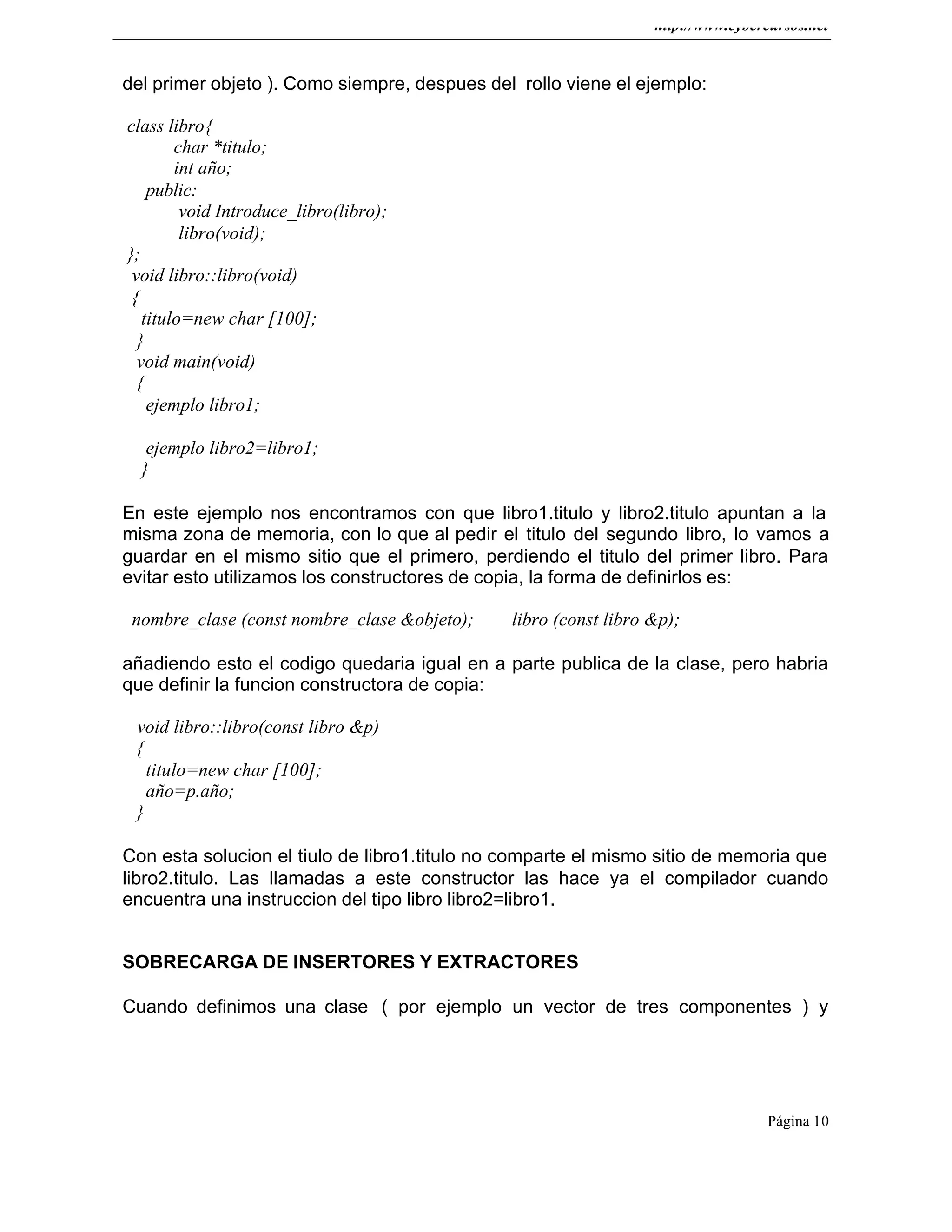 http://www.cybercursos.net
Página 10
del primer objeto ). Como siempre, despues del rollo viene el ejemplo:
class libro{
char *titulo;
int año;
public:
void Introduce_libro(libro);
libro(void);
};
void libro::libro(void)
{
titulo=new char [100];
}
void main(void)
{
ejemplo libro1;
ejemplo libro2=libro1;
}
En este ejemplo nos encontramos con que libro1.titulo y libro2.titulo apuntan a la
misma zona de memoria, con lo que al pedir el titulo del segundo libro, lo vamos a
guardar en el mismo sitio que el primero, perdiendo el titulo del primer libro. Para
evitar esto utilizamos los constructores de copia, la forma de definirlos es:
nombre_clase (const nombre_clase &objeto); libro (const libro &p);
añadiendo esto el codigo quedaria igual en a parte publica de la clase, pero habria
que definir la funcion constructora de copia:
void libro::libro(const libro &p)
{
titulo=new char [100];
año=p.año;
}
Con esta solucion el tiulo de libro1.titulo no comparte el mismo sitio de memoria que
libro2.titulo. Las llamadas a este constructor las hace ya el compilador cuando
encuentra una instruccion del tipo libro libro2=libro1.
SOBRECARGA DE INSERTORES Y EXTRACTORES
Cuando definimos una clase ( por ejemplo un vector de tres componentes ) y
 