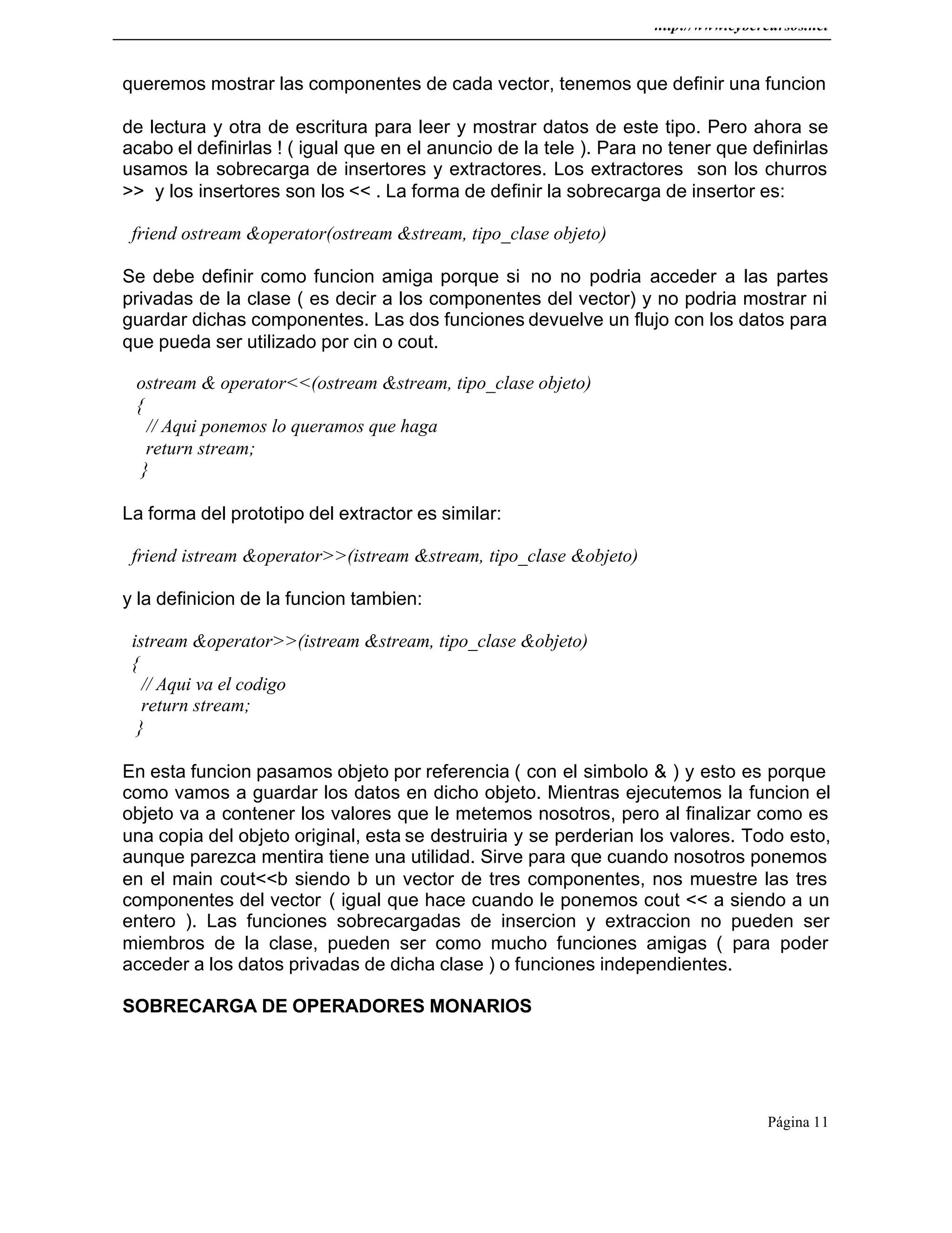 http://www.cybercursos.net
Página 11
queremos mostrar las componentes de cada vector, tenemos que definir una funcion
de lectura y otra de escritura para leer y mostrar datos de este tipo. Pero ahora se
acabo el definirlas ! ( igual que en el anuncio de la tele ). Para no tener que definirlas
usamos la sobrecarga de insertores y extractores. Los extractores son los churros
>> y los insertores son los << . La forma de definir la sobrecarga de insertor es:
friend ostream &operator(ostream &stream, tipo_clase objeto)
Se debe definir como funcion amiga porque si no no podria acceder a las partes
privadas de la clase ( es decir a los componentes del vector) y no podria mostrar ni
guardar dichas componentes. Las dos funciones devuelve un flujo con los datos para
que pueda ser utilizado por cin o cout.
ostream & operator<<(ostream &stream, tipo_clase objeto)
{
// Aqui ponemos lo queramos que haga
return stream;
}
La forma del prototipo del extractor es similar:
friend istream &operator>>(istream &stream, tipo_clase &objeto)
y la definicion de la funcion tambien:
istream &operator>>(istream &stream, tipo_clase &objeto)
{
// Aqui va el codigo
return stream;
}
En esta funcion pasamos objeto por referencia ( con el simbolo & ) y esto es porque
como vamos a guardar los datos en dicho objeto. Mientras ejecutemos la funcion el
objeto va a contener los valores que le metemos nosotros, pero al finalizar como es
una copia del objeto original, esta se destruiria y se perderian los valores. Todo esto,
aunque parezca mentira tiene una utilidad. Sirve para que cuando nosotros ponemos
en el main cout<<b siendo b un vector de tres componentes, nos muestre las tres
componentes del vector ( igual que hace cuando le ponemos cout << a siendo a un
entero ). Las funciones sobrecargadas de insercion y extraccion no pueden ser
miembros de la clase, pueden ser como mucho funciones amigas ( para poder
acceder a los datos privadas de dicha clase ) o funciones independientes.
SOBRECARGA DE OPERADORES MONARIOS
 