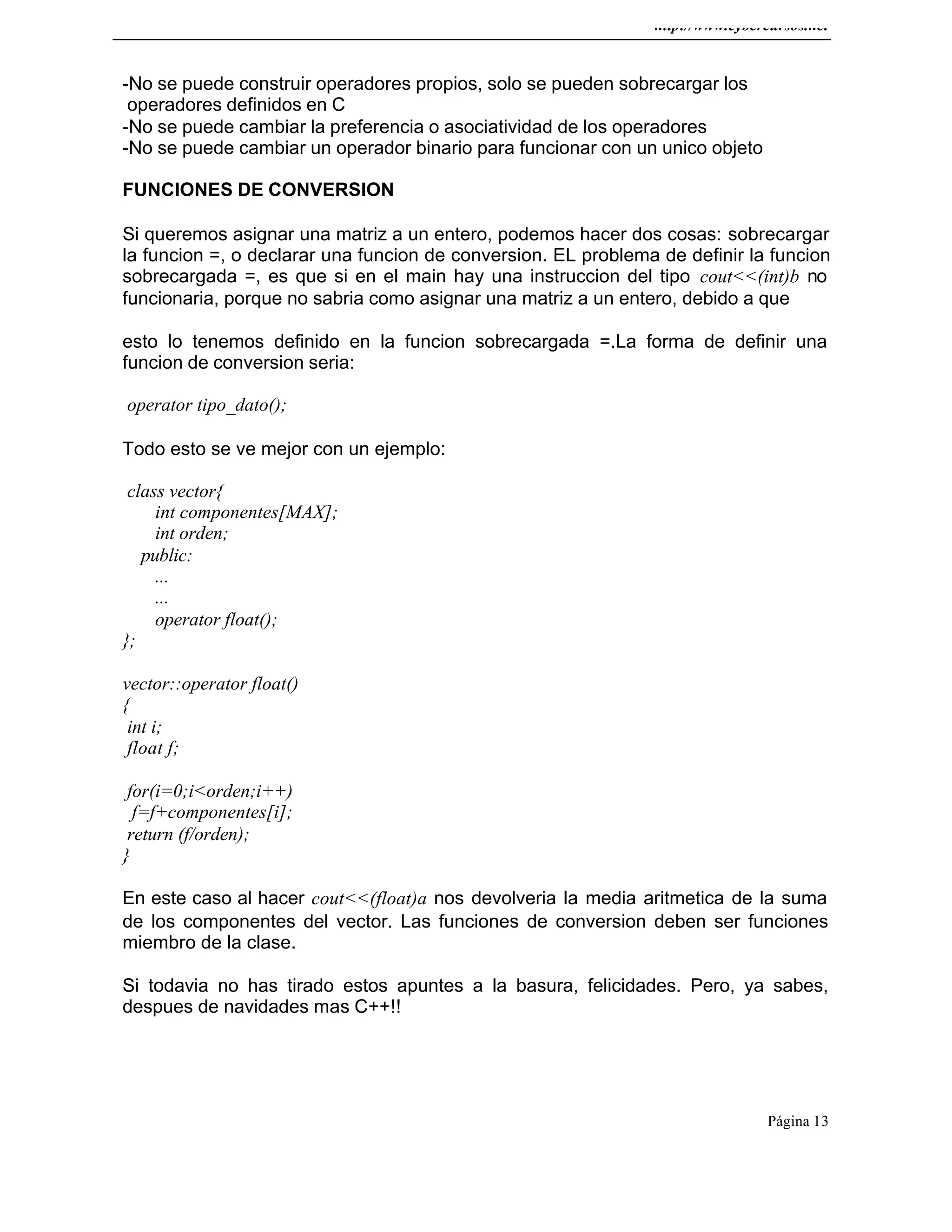http://www.cybercursos.net
Página 13
-No se puede construir operadores propios, solo se pueden sobrecargar los
operadores definidos en C
-No se puede cambiar la preferencia o asociatividad de los operadores
-No se puede cambiar un operador binario para funcionar con un unico objeto
FUNCIONES DE CONVERSION
Si queremos asignar una matriz a un entero, podemos hacer dos cosas: sobrecargar
la funcion =, o declarar una funcion de conversion. EL problema de definir la funcion
sobrecargada =, es que si en el main hay una instruccion del tipo cout<<(int)b no
funcionaria, porque no sabria como asignar una matriz a un entero, debido a que
esto lo tenemos definido en la funcion sobrecargada =.La forma de definir una
funcion de conversion seria:
operator tipo_dato();
Todo esto se ve mejor con un ejemplo:
class vector{
int componentes[MAX];
int orden;
public:
...
...
operator float();
};
vector::operator float()
{
int i;
float f;
for(i=0;i<orden;i++)
f=f+componentes[i];
return (f/orden);
}
En este caso al hacer cout<<(float)a nos devolveria la media aritmetica de la suma
de los componentes del vector. Las funciones de conversion deben ser funciones
miembro de la clase.
Si todavia no has tirado estos apuntes a la basura, felicidades. Pero, ya sabes,
despues de navidades mas C++!!
 