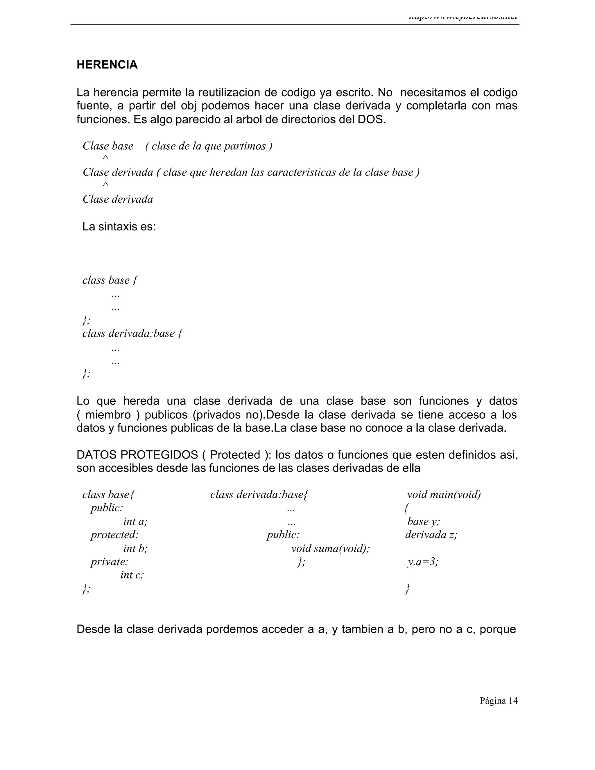 http://www.cybercursos.net
Página 14
HERENCIA
La herencia permite la reutilizacion de codigo ya escrito. No necesitamos el codigo
fuente, a partir del obj podemos hacer una clase derivada y completarla con mas
funciones. Es algo parecido al arbol de directorios del DOS.
Clase base ( clase de la que partimos )
^
Clase derivada ( clase que heredan las caracteristicas de la clase base )
^
Clase derivada
La sintaxis es:
class base {
...
...
};
class derivada:base {
...
...
};
Lo que hereda una clase derivada de una clase base son funciones y datos
( miembro ) publicos (privados no).Desde la clase derivada se tiene acceso a los
datos y funciones publicas de la base.La clase base no conoce a la clase derivada.
DATOS PROTEGIDOS ( Protected ): los datos o funciones que esten definidos asi,
son accesibles desde las funciones de las clases derivadas de ella
class base{ class derivada:base{ void main(void)
public: ... {
int a; ... base y;
protected: public: derivada z;
int b; void suma(void);
private: }; y.a=3;
int c;
}; }
Desde la clase derivada pordemos acceder a a, y tambien a b, pero no a c, porque
 
