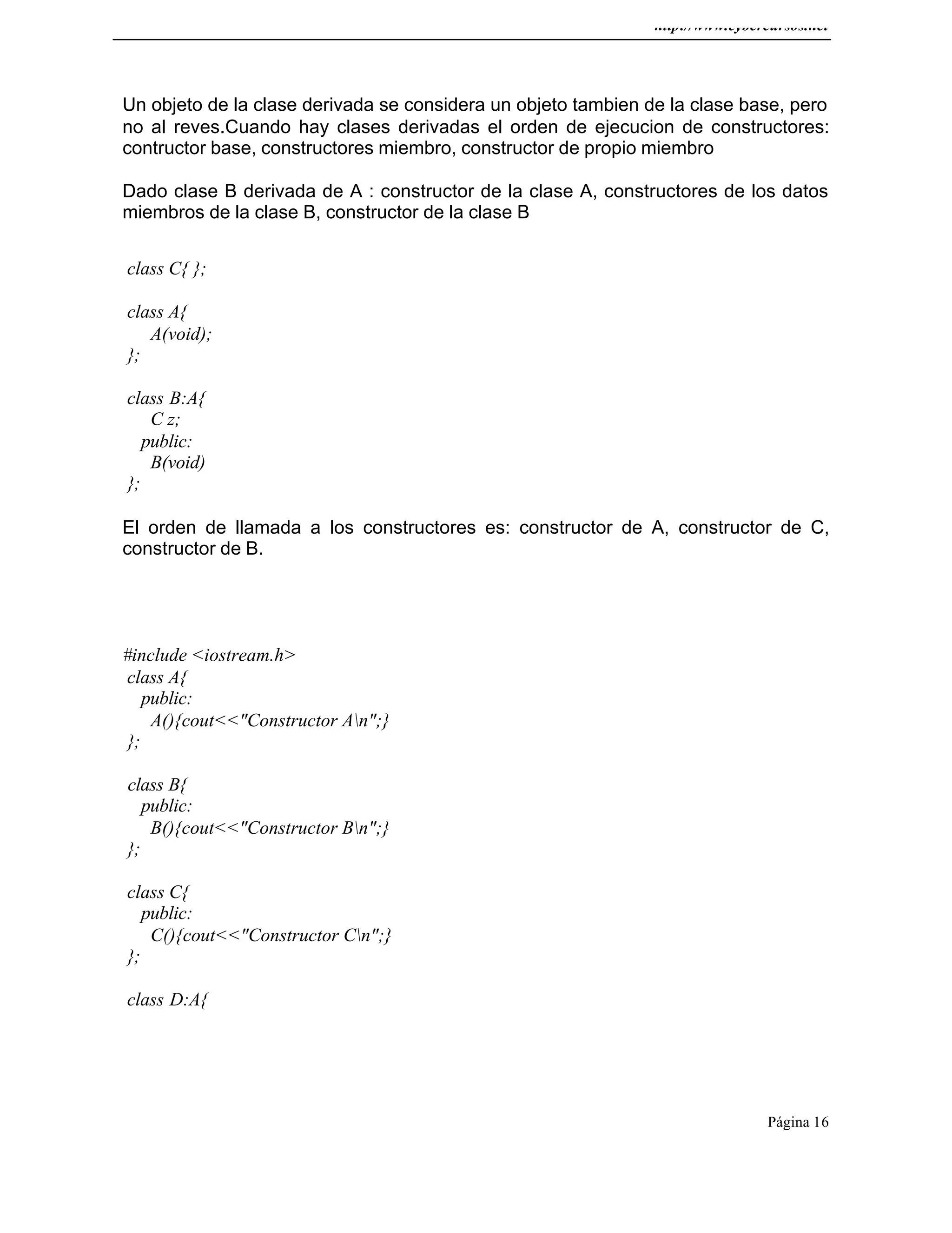 http://www.cybercursos.net
Página 16
Un objeto de la clase derivada se considera un objeto tambien de la clase base, pero
no al reves.Cuando hay clases derivadas el orden de ejecucion de constructores:
contructor base, constructores miembro, constructor de propio miembro
Dado clase B derivada de A : constructor de la clase A, constructores de los datos
miembros de la clase B, constructor de la clase B
class C{ };
class A{
A(void);
};
class B:A{
C z;
public:
B(void)
};
El orden de llamada a los constructores es: constructor de A, constructor de C,
constructor de B.
#include <iostream.h>
class A{
public:
A(){cout<<"Constructor An";}
};
class B{
public:
B(){cout<<"Constructor Bn";}
};
class C{
public:
C(){cout<<"Constructor Cn";}
};
class D:A{
 