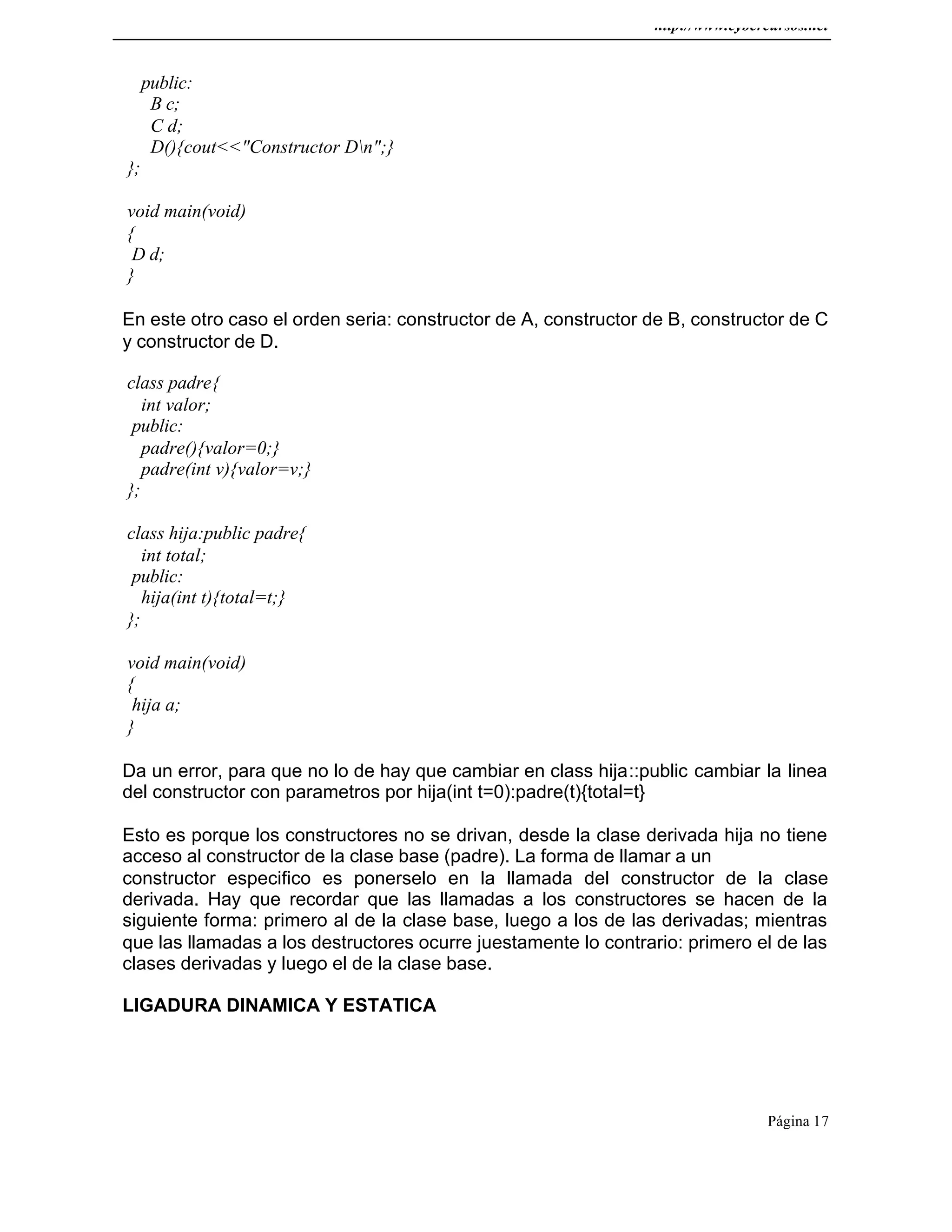 http://www.cybercursos.net
Página 17
public:
B c;
C d;
D(){cout<<"Constructor Dn";}
};
void main(void)
{
D d;
}
En este otro caso el orden seria: constructor de A, constructor de B, constructor de C
y constructor de D.
class padre{
int valor;
public:
padre(){valor=0;}
padre(int v){valor=v;}
};
class hija:public padre{
int total;
public:
hija(int t){total=t;}
};
void main(void)
{
hija a;
}
Da un error, para que no lo de hay que cambiar en class hija::public cambiar la linea
del constructor con parametros por hija(int t=0):padre(t){total=t}
Esto es porque los constructores no se drivan, desde la clase derivada hija no tiene
acceso al constructor de la clase base (padre). La forma de llamar a un
constructor especifico es ponerselo en la llamada del constructor de la clase
derivada. Hay que recordar que las llamadas a los constructores se hacen de la
siguiente forma: primero al de la clase base, luego a los de las derivadas; mientras
que las llamadas a los destructores ocurre juestamente lo contrario: primero el de las
clases derivadas y luego el de la clase base.
LIGADURA DINAMICA Y ESTATICA
 