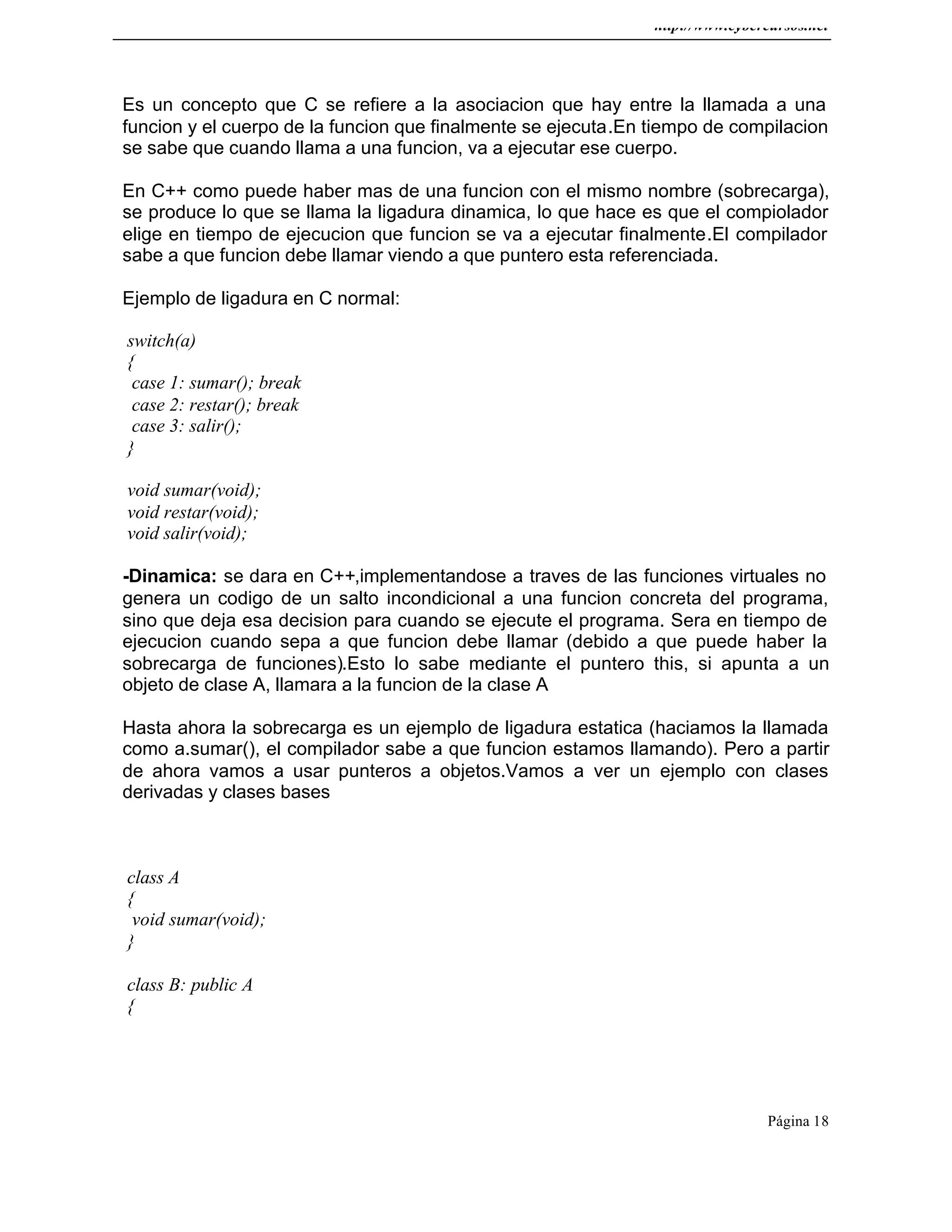 http://www.cybercursos.net
Página 18
Es un concepto que C se refiere a la asociacion que hay entre la llamada a una
funcion y el cuerpo de la funcion que finalmente se ejecuta.En tiempo de compilacion
se sabe que cuando llama a una funcion, va a ejecutar ese cuerpo.
En C++ como puede haber mas de una funcion con el mismo nombre (sobrecarga),
se produce lo que se llama la ligadura dinamica, lo que hace es que el compiolador
elige en tiempo de ejecucion que funcion se va a ejecutar finalmente.El compilador
sabe a que funcion debe llamar viendo a que puntero esta referenciada.
Ejemplo de ligadura en C normal:
switch(a)
{
case 1: sumar(); break
case 2: restar(); break
case 3: salir();
}
void sumar(void);
void restar(void);
void salir(void);
-Dinamica: se dara en C++,implementandose a traves de las funciones virtuales no
genera un codigo de un salto incondicional a una funcion concreta del programa,
sino que deja esa decision para cuando se ejecute el programa. Sera en tiempo de
ejecucion cuando sepa a que funcion debe llamar (debido a que puede haber la
sobrecarga de funciones).Esto lo sabe mediante el puntero this, si apunta a un
objeto de clase A, llamara a la funcion de la clase A
Hasta ahora la sobrecarga es un ejemplo de ligadura estatica (haciamos la llamada
como a.sumar(), el compilador sabe a que funcion estamos llamando). Pero a partir
de ahora vamos a usar punteros a objetos.Vamos a ver un ejemplo con clases
derivadas y clases bases
class A
{
void sumar(void);
}
class B: public A
{
 