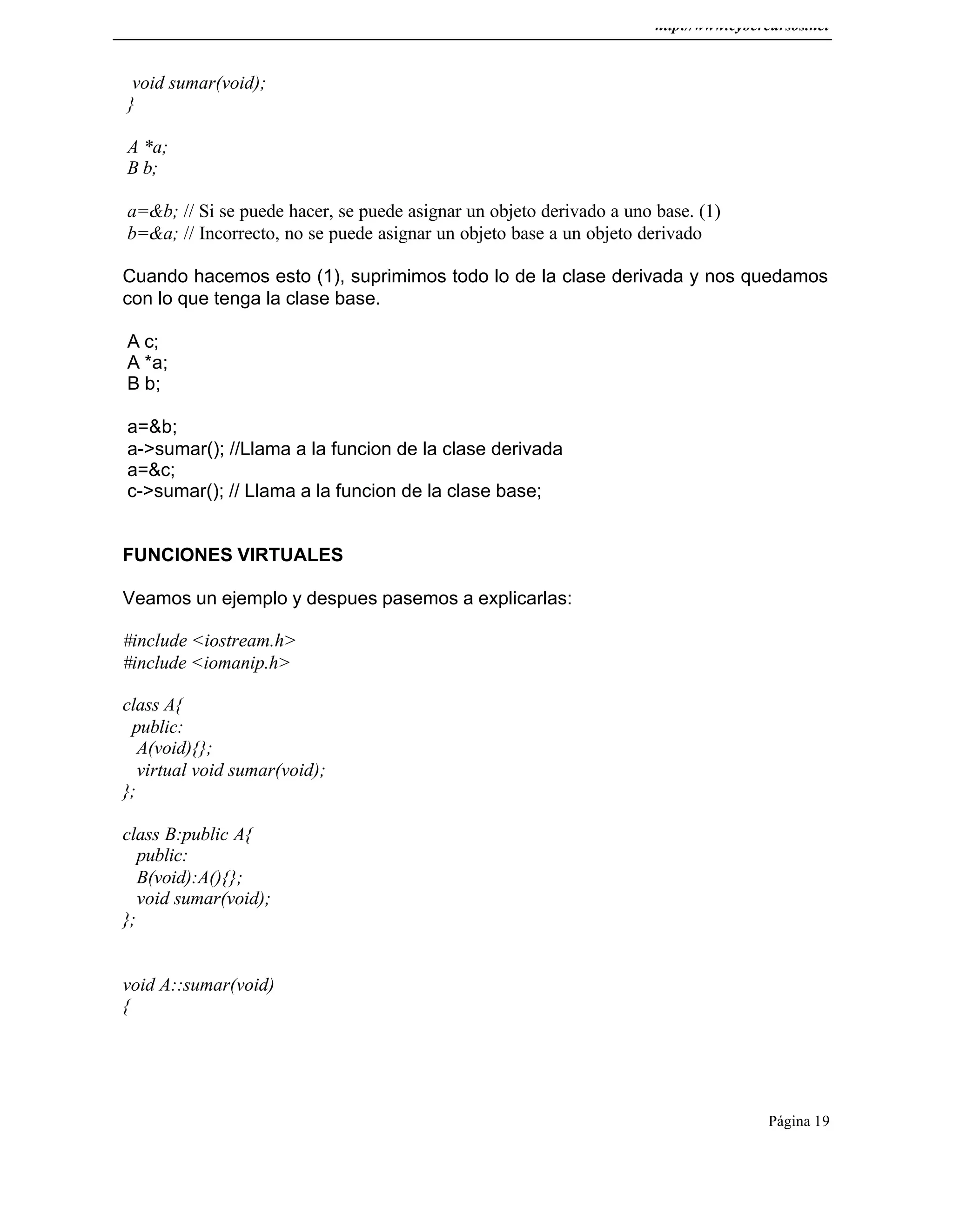 http://www.cybercursos.net
Página 19
void sumar(void);
}
A *a;
B b;
a=&b; // Si se puede hacer, se puede asignar un objeto derivado a uno base. (1)
b=&a; // Incorrecto, no se puede asignar un objeto base a un objeto derivado
Cuando hacemos esto (1), suprimimos todo lo de la clase derivada y nos quedamos
con lo que tenga la clase base.
A c;
A *a;
B b;
a=&b;
a->sumar(); //Llama a la funcion de la clase derivada
a=&c;
c->sumar(); // Llama a la funcion de la clase base;
FUNCIONES VIRTUALES
Veamos un ejemplo y despues pasemos a explicarlas:
#include <iostream.h>
#include <iomanip.h>
class A{
public:
A(void){};
virtual void sumar(void);
};
class B:public A{
public:
B(void):A(){};
void sumar(void);
};
void A::sumar(void)
{
 