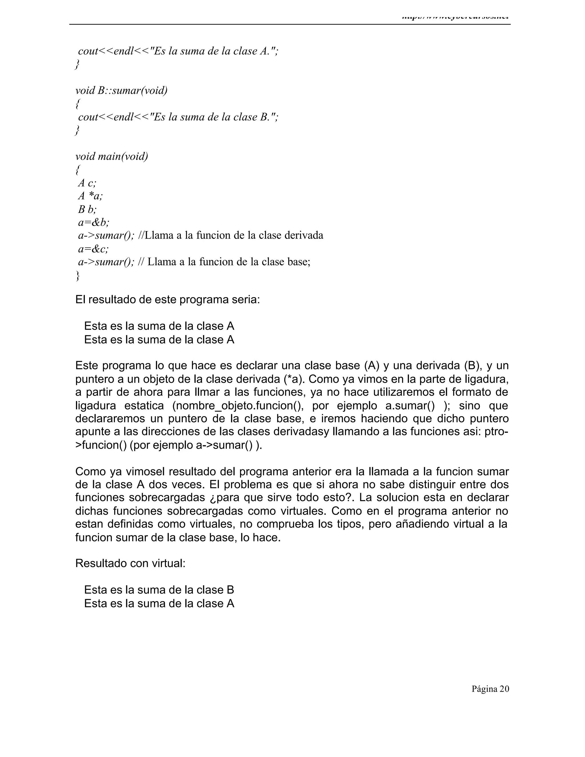 http://www.cybercursos.net
Página 20
cout<<endl<<"Es la suma de la clase A.";
}
void B::sumar(void)
{
cout<<endl<<"Es la suma de la clase B.";
}
void main(void)
{
A c;
A *a;
B b;
a=&b;
a->sumar(); //Llama a la funcion de la clase derivada
a=&c;
a->sumar(); // Llama a la funcion de la clase base;
}
El resultado de este programa seria:
Esta es la suma de la clase A
Esta es la suma de la clase A
Este programa lo que hace es declarar una clase base (A) y una derivada (B), y un
puntero a un objeto de la clase derivada (*a). Como ya vimos en la parte de ligadura,
a partir de ahora para llmar a las funciones, ya no hace utilizaremos el formato de
ligadura estatica (nombre_objeto.funcion(), por ejemplo a.sumar() ); sino que
declararemos un puntero de la clase base, e iremos haciendo que dicho puntero
apunte a las direcciones de las clases derivadasy llamando a las funciones asi: ptro-
>funcion() (por ejemplo a->sumar() ).
Como ya vimosel resultado del programa anterior era la llamada a la funcion sumar
de la clase A dos veces. El problema es que si ahora no sabe distinguir entre dos
funciones sobrecargadas ¿para que sirve todo esto?. La solucion esta en declarar
dichas funciones sobrecargadas como virtuales. Como en el programa anterior no
estan definidas como virtuales, no comprueba los tipos, pero añadiendo virtual a la
funcion sumar de la clase base, lo hace.
Resultado con virtual:
Esta es la suma de la clase B
Esta es la suma de la clase A
 