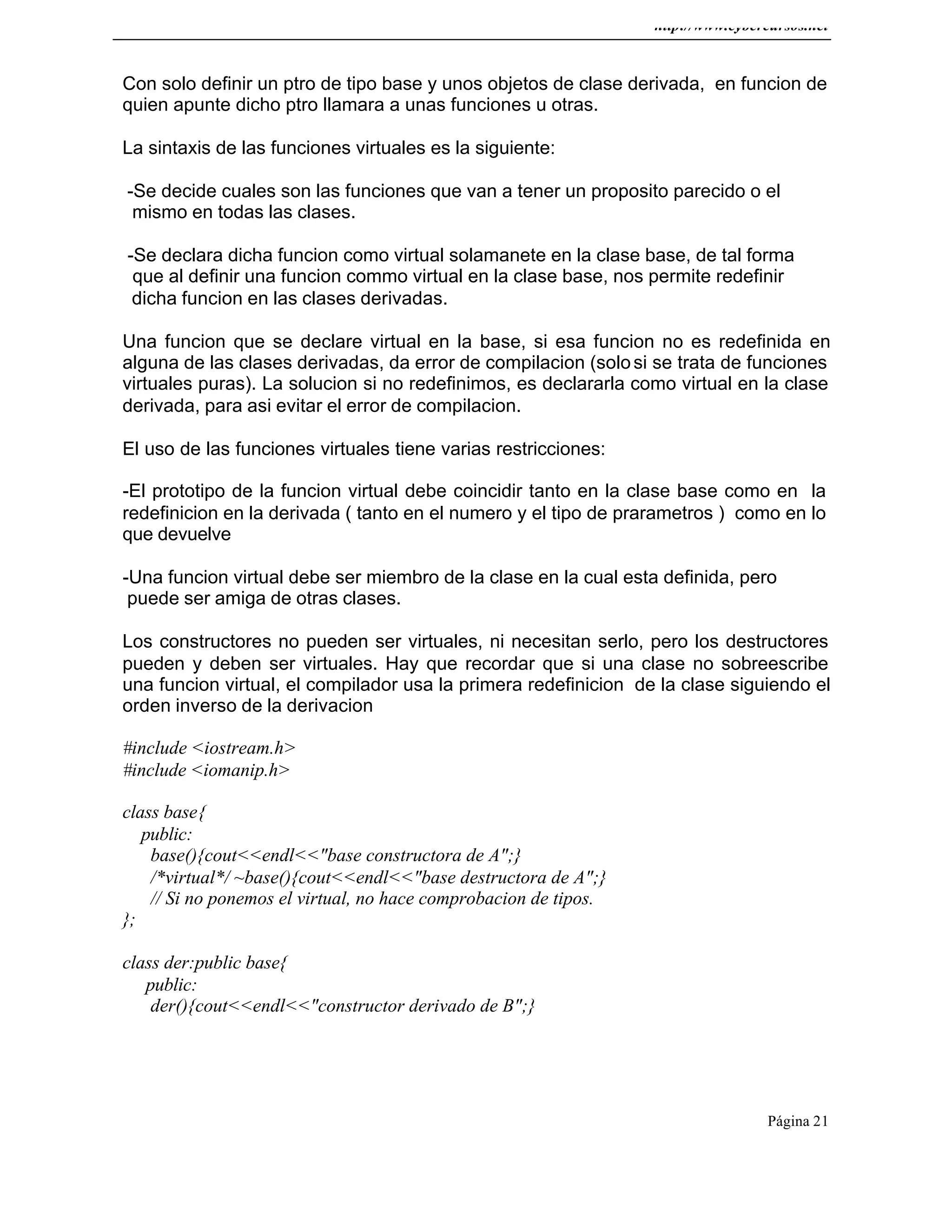 http://www.cybercursos.net
Página 21
Con solo definir un ptro de tipo base y unos objetos de clase derivada, en funcion de
quien apunte dicho ptro llamara a unas funciones u otras.
La sintaxis de las funciones virtuales es la siguiente:
-Se decide cuales son las funciones que van a tener un proposito parecido o el
mismo en todas las clases.
-Se declara dicha funcion como virtual solamanete en la clase base, de tal forma
que al definir una funcion commo virtual en la clase base, nos permite redefinir
dicha funcion en las clases derivadas.
Una funcion que se declare virtual en la base, si esa funcion no es redefinida en
alguna de las clases derivadas, da error de compilacion (solosi se trata de funciones
virtuales puras). La solucion si no redefinimos, es declararla como virtual en la clase
derivada, para asi evitar el error de compilacion.
El uso de las funciones virtuales tiene varias restricciones:
-El prototipo de la funcion virtual debe coincidir tanto en la clase base como en la
redefinicion en la derivada ( tanto en el numero y el tipo de prarametros ) como en lo
que devuelve
-Una funcion virtual debe ser miembro de la clase en la cual esta definida, pero
puede ser amiga de otras clases.
Los constructores no pueden ser virtuales, ni necesitan serlo, pero los destructores
pueden y deben ser virtuales. Hay que recordar que si una clase no sobreescribe
una funcion virtual, el compilador usa la primera redefinicion de la clase siguiendo el
orden inverso de la derivacion
#include <iostream.h>
#include <iomanip.h>
class base{
public:
base(){cout<<endl<<"base constructora de A";}
/*virtual*/ ~base(){cout<<endl<<"base destructora de A";}
// Si no ponemos el virtual, no hace comprobacion de tipos.
};
class der:public base{
public:
der(){cout<<endl<<"constructor derivado de B";}
 