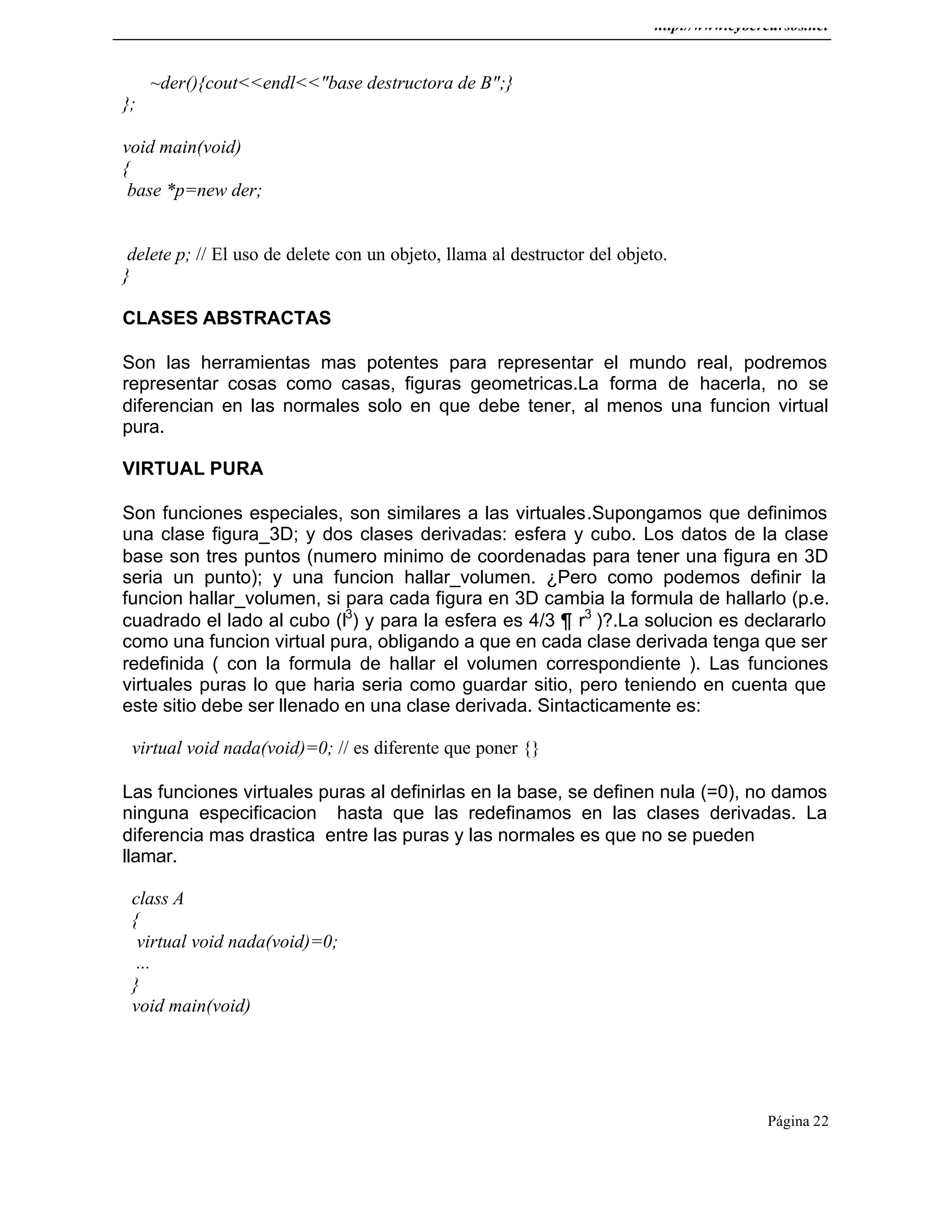 http://www.cybercursos.net
Página 22
~der(){cout<<endl<<"base destructora de B";}
};
void main(void)
{
base *p=new der;
delete p; // El uso de delete con un objeto, llama al destructor del objeto.
}
CLASES ABSTRACTAS
Son las herramientas mas potentes para representar el mundo real, podremos
representar cosas como casas, figuras geometricas.La forma de hacerla, no se
diferencian en las normales solo en que debe tener, al menos una funcion virtual
pura.
VIRTUAL PURA
Son funciones especiales, son similares a las virtuales.Supongamos que definimos
una clase figura_3D; y dos clases derivadas: esfera y cubo. Los datos de la clase
base son tres puntos (numero minimo de coordenadas para tener una figura en 3D
seria un punto); y una funcion hallar_volumen. ¿Pero como podemos definir la
funcion hallar_volumen, si para cada figura en 3D cambia la formula de hallarlo (p.e.
cuadrado el lado al cubo (l3
) y para la esfera es 4/3 ¶ r3
)?.La solucion es declararlo
como una funcion virtual pura, obligando a que en cada clase derivada tenga que ser
redefinida ( con la formula de hallar el volumen correspondiente ). Las funciones
virtuales puras lo que haria seria como guardar sitio, pero teniendo en cuenta que
este sitio debe ser llenado en una clase derivada. Sintacticamente es:
virtual void nada(void)=0; // es diferente que poner {}
Las funciones virtuales puras al definirlas en la base, se definen nula (=0), no damos
ninguna especificacion hasta que las redefinamos en las clases derivadas. La
diferencia mas drastica entre las puras y las normales es que no se pueden
llamar.
class A
{
virtual void nada(void)=0;
...
}
void main(void)
 