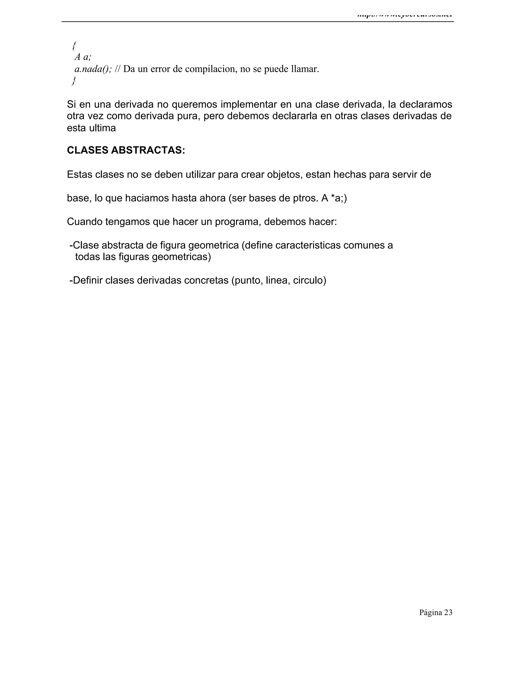http://www.cybercursos.net
Página 23
{
A a;
a.nada(); // Da un error de compilacion, no se puede llamar.
}
Si en una derivada no queremos implementar en una clase derivada, la declaramos
otra vez como derivada pura, pero debemos declararla en otras clases derivadas de
esta ultima
CLASES ABSTRACTAS:
Estas clases no se deben utilizar para crear objetos, estan hechas para servir de
base, lo que haciamos hasta ahora (ser bases de ptros. A *a;)
Cuando tengamos que hacer un programa, debemos hacer:
-Clase abstracta de figura geometrica (define caracteristicas comunes a
todas las figuras geometricas)
-Definir clases derivadas concretas (punto, linea, circulo)
 