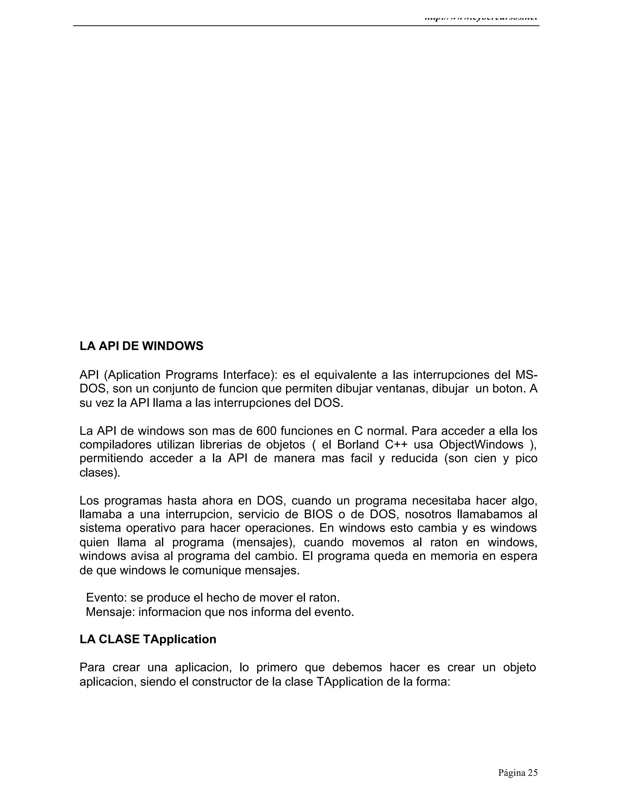 http://www.cybercursos.net
Página 25
LA API DE WINDOWS
API (Aplication Programs Interface): es el equivalente a las interrupciones del MS-
DOS, son un conjunto de funcion que permiten dibujar ventanas, dibujar un boton. A
su vez la API llama a las interrupciones del DOS.
La API de windows son mas de 600 funciones en C normal. Para acceder a ella los
compiladores utilizan librerias de objetos ( el Borland C++ usa ObjectWindows ),
permitiendo acceder a la API de manera mas facil y reducida (son cien y pico
clases).
Los programas hasta ahora en DOS, cuando un programa necesitaba hacer algo,
llamaba a una interrupcion, servicio de BIOS o de DOS, nosotros llamabamos al
sistema operativo para hacer operaciones. En windows esto cambia y es windows
quien llama al programa (mensajes), cuando movemos al raton en windows,
windows avisa al programa del cambio. El programa queda en memoria en espera
de que windows le comunique mensajes.
Evento: se produce el hecho de mover el raton.
Mensaje: informacion que nos informa del evento.
LA CLASE TApplication
Para crear una aplicacion, lo primero que debemos hacer es crear un objeto
aplicacion, siendo el constructor de la clase TApplication de la forma:
 