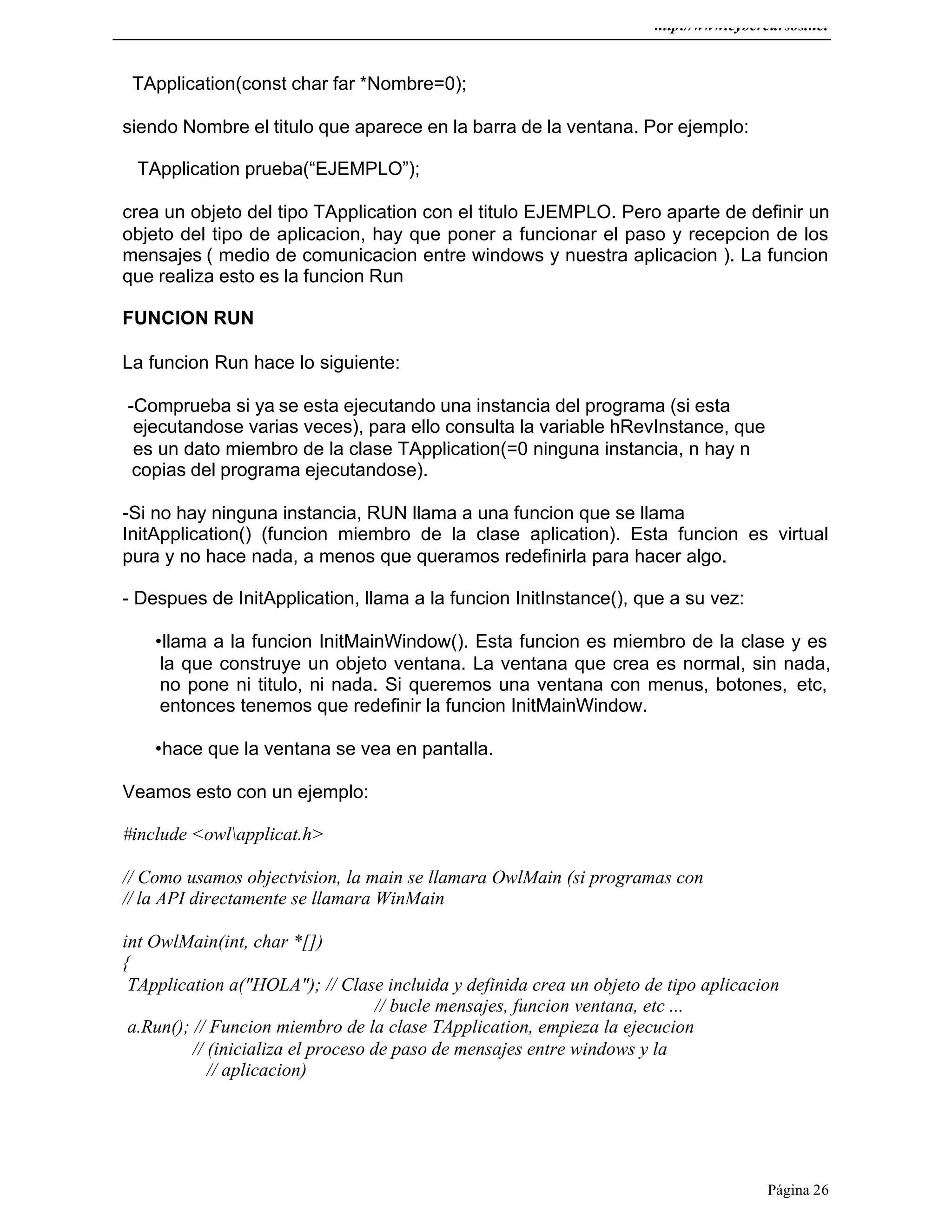 http://www.cybercursos.net
Página 26
TApplication(const char far *Nombre=0);
siendo Nombre el titulo que aparece en la barra de la ventana. Por ejemplo:
TApplication prueba(“EJEMPLO”);
crea un objeto del tipo TApplication con el titulo EJEMPLO. Pero aparte de definir un
objeto del tipo de aplicacion, hay que poner a funcionar el paso y recepcion de los
mensajes ( medio de comunicacion entre windows y nuestra aplicacion ). La funcion
que realiza esto es la funcion Run
FUNCION RUN
La funcion Run hace lo siguiente:
-Comprueba si ya se esta ejecutando una instancia del programa (si esta
ejecutandose varias veces), para ello consulta la variable hRevInstance, que
es un dato miembro de la clase TApplication(=0 ninguna instancia, n hay n
copias del programa ejecutandose).
-Si no hay ninguna instancia, RUN llama a una funcion que se llama
InitApplication() (funcion miembro de la clase aplication). Esta funcion es virtual
pura y no hace nada, a menos que queramos redefinirla para hacer algo.
- Despues de InitApplication, llama a la funcion InitInstance(), que a su vez:
•llama a la funcion InitMainWindow(). Esta funcion es miembro de la clase y es
la que construye un objeto ventana. La ventana que crea es normal, sin nada,
no pone ni titulo, ni nada. Si queremos una ventana con menus, botones, etc,
entonces tenemos que redefinir la funcion InitMainWindow.
•hace que la ventana se vea en pantalla.
Veamos esto con un ejemplo:
#include <owlapplicat.h>
// Como usamos objectvision, la main se llamara OwlMain (si programas con
// la API directamente se llamara WinMain
int OwlMain(int, char *[])
{
TApplication a("HOLA"); // Clase incluida y definida crea un objeto de tipo aplicacion
// bucle mensajes, funcion ventana, etc ...
a.Run(); // Funcion miembro de la clase TApplication, empieza la ejecucion
// (inicializa el proceso de paso de mensajes entre windows y la
// aplicacion)
 