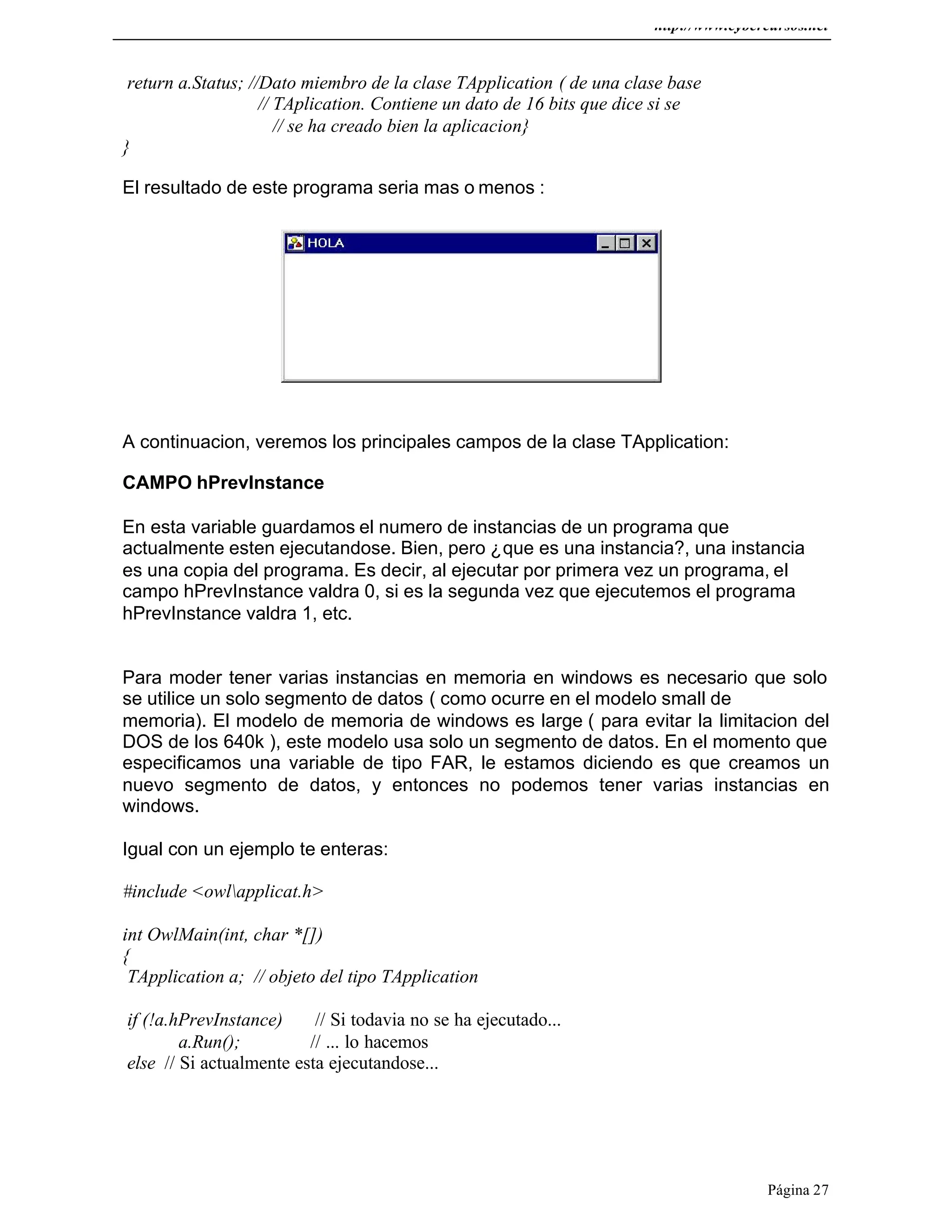 http://www.cybercursos.net
Página 27
return a.Status; //Dato miembro de la clase TApplication ( de una clase base
// TAplication. Contiene un dato de 16 bits que dice si se
// se ha creado bien la aplicacion}
}
El resultado de este programa seria mas o menos :
A continuacion, veremos los principales campos de la clase TApplication:
CAMPO hPrevInstance
En esta variable guardamos el numero de instancias de un programa que
actualmente esten ejecutandose. Bien, pero ¿que es una instancia?, una instancia
es una copia del programa. Es decir, al ejecutar por primera vez un programa, el
campo hPrevInstance valdra 0, si es la segunda vez que ejecutemos el programa
hPrevInstance valdra 1, etc.
Para moder tener varias instancias en memoria en windows es necesario que solo
se utilice un solo segmento de datos ( como ocurre en el modelo small de
memoria). El modelo de memoria de windows es large ( para evitar la limitacion del
DOS de los 640k ), este modelo usa solo un segmento de datos. En el momento que
especificamos una variable de tipo FAR, le estamos diciendo es que creamos un
nuevo segmento de datos, y entonces no podemos tener varias instancias en
windows.
Igual con un ejemplo te enteras:
#include <owlapplicat.h>
int OwlMain(int, char *[])
{
TApplication a; // objeto del tipo TApplication
if (!a.hPrevInstance) // Si todavia no se ha ejecutado...
a.Run(); // ... lo hacemos
else // Si actualmente esta ejecutandose...
 