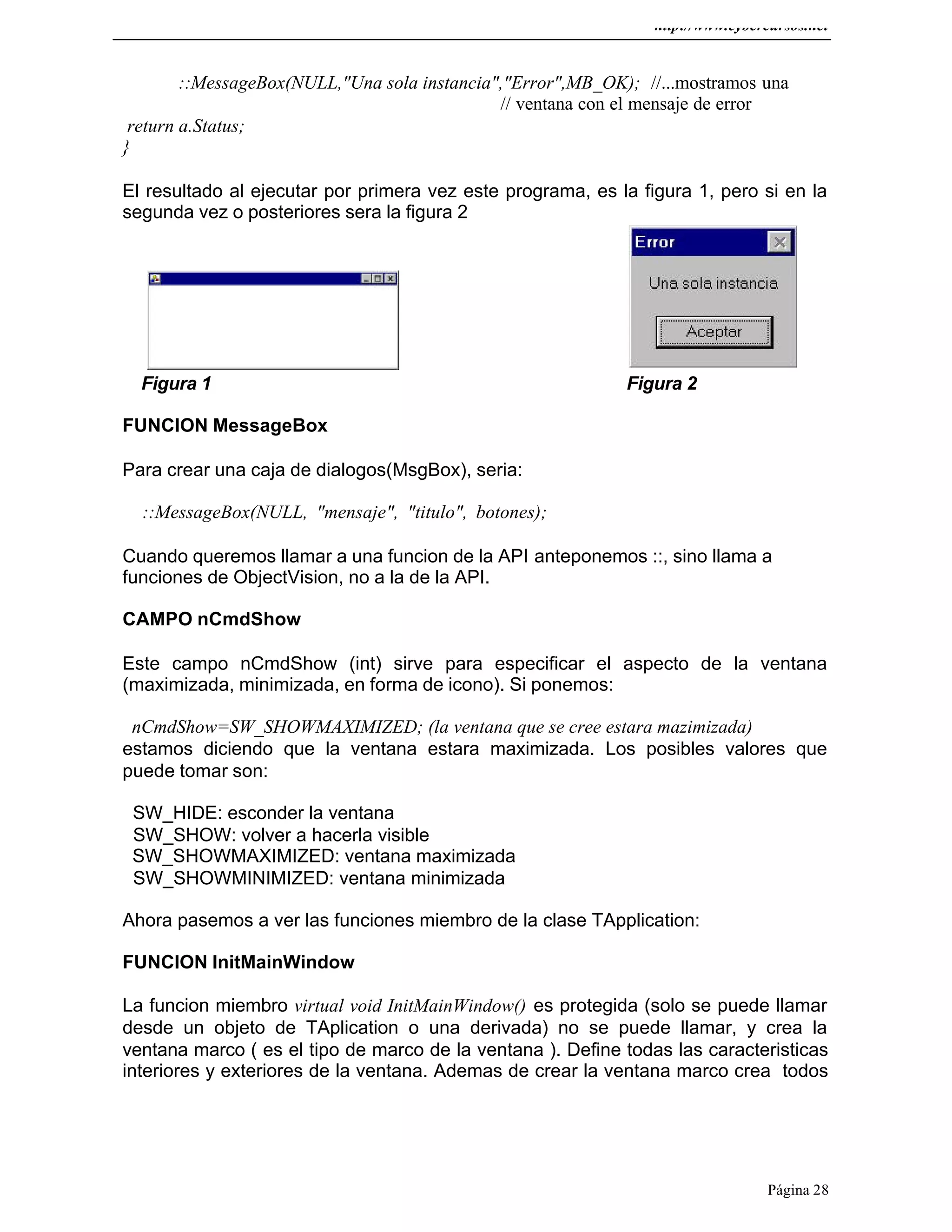 http://www.cybercursos.net
Página 28
::MessageBox(NULL,"Una sola instancia","Error",MB_OK); //...mostramos una
// ventana con el mensaje de error
return a.Status;
}
El resultado al ejecutar por primera vez este programa, es la figura 1, pero si en la
segunda vez o posteriores sera la figura 2
Figura 1 Figura 2
FUNCION MessageBox
Para crear una caja de dialogos(MsgBox), seria:
::MessageBox(NULL, "mensaje", "titulo", botones);
Cuando queremos llamar a una funcion de la API anteponemos ::, sino llama a
funciones de ObjectVision, no a la de la API.
CAMPO nCmdShow
Este campo nCmdShow (int) sirve para especificar el aspecto de la ventana
(maximizada, minimizada, en forma de icono). Si ponemos:
nCmdShow=SW_SHOWMAXIMIZED; (la ventana que se cree estara mazimizada)
estamos diciendo que la ventana estara maximizada. Los posibles valores que
puede tomar son:
SW_HIDE: esconder la ventana
SW_SHOW: volver a hacerla visible
SW_SHOWMAXIMIZED: ventana maximizada
SW_SHOWMINIMIZED: ventana minimizada
Ahora pasemos a ver las funciones miembro de la clase TApplication:
FUNCION InitMainWindow
La funcion miembro virtual void InitMainWindow() es protegida (solo se puede llamar
desde un objeto de TAplication o una derivada) no se puede llamar, y crea la
ventana marco ( es el tipo de marco de la ventana ). Define todas las caracteristicas
interiores y exteriores de la ventana. Ademas de crear la ventana marco crea todos
 