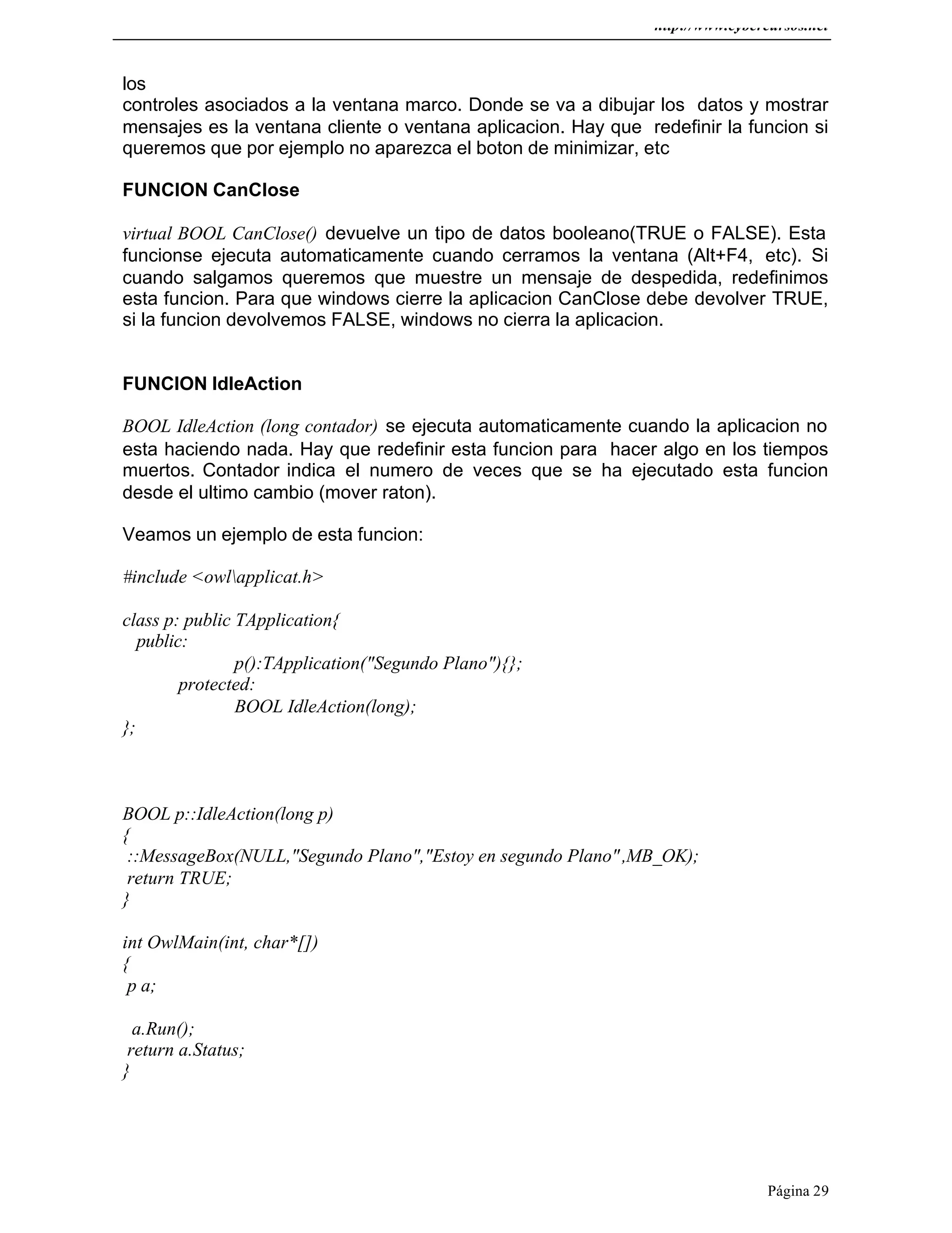 http://www.cybercursos.net
Página 29
los
controles asociados a la ventana marco. Donde se va a dibujar los datos y mostrar
mensajes es la ventana cliente o ventana aplicacion. Hay que redefinir la funcion si
queremos que por ejemplo no aparezca el boton de minimizar, etc
FUNCION CanClose
virtual BOOL CanClose() devuelve un tipo de datos booleano(TRUE o FALSE). Esta
funcionse ejecuta automaticamente cuando cerramos la ventana (Alt+F4, etc). Si
cuando salgamos queremos que muestre un mensaje de despedida, redefinimos
esta funcion. Para que windows cierre la aplicacion CanClose debe devolver TRUE,
si la funcion devolvemos FALSE, windows no cierra la aplicacion.
FUNCION IdleAction
BOOL IdleAction (long contador) se ejecuta automaticamente cuando la aplicacion no
esta haciendo nada. Hay que redefinir esta funcion para hacer algo en los tiempos
muertos. Contador indica el numero de veces que se ha ejecutado esta funcion
desde el ultimo cambio (mover raton).
Veamos un ejemplo de esta funcion:
#include <owlapplicat.h>
class p: public TApplication{
public:
p():TApplication("Segundo Plano"){};
protected:
BOOL IdleAction(long);
};
BOOL p::IdleAction(long p)
{
::MessageBox(NULL,"Segundo Plano","Estoy en segundo Plano",MB_OK);
return TRUE;
}
int OwlMain(int, char*[])
{
p a;
a.Run();
return a.Status;
}
 