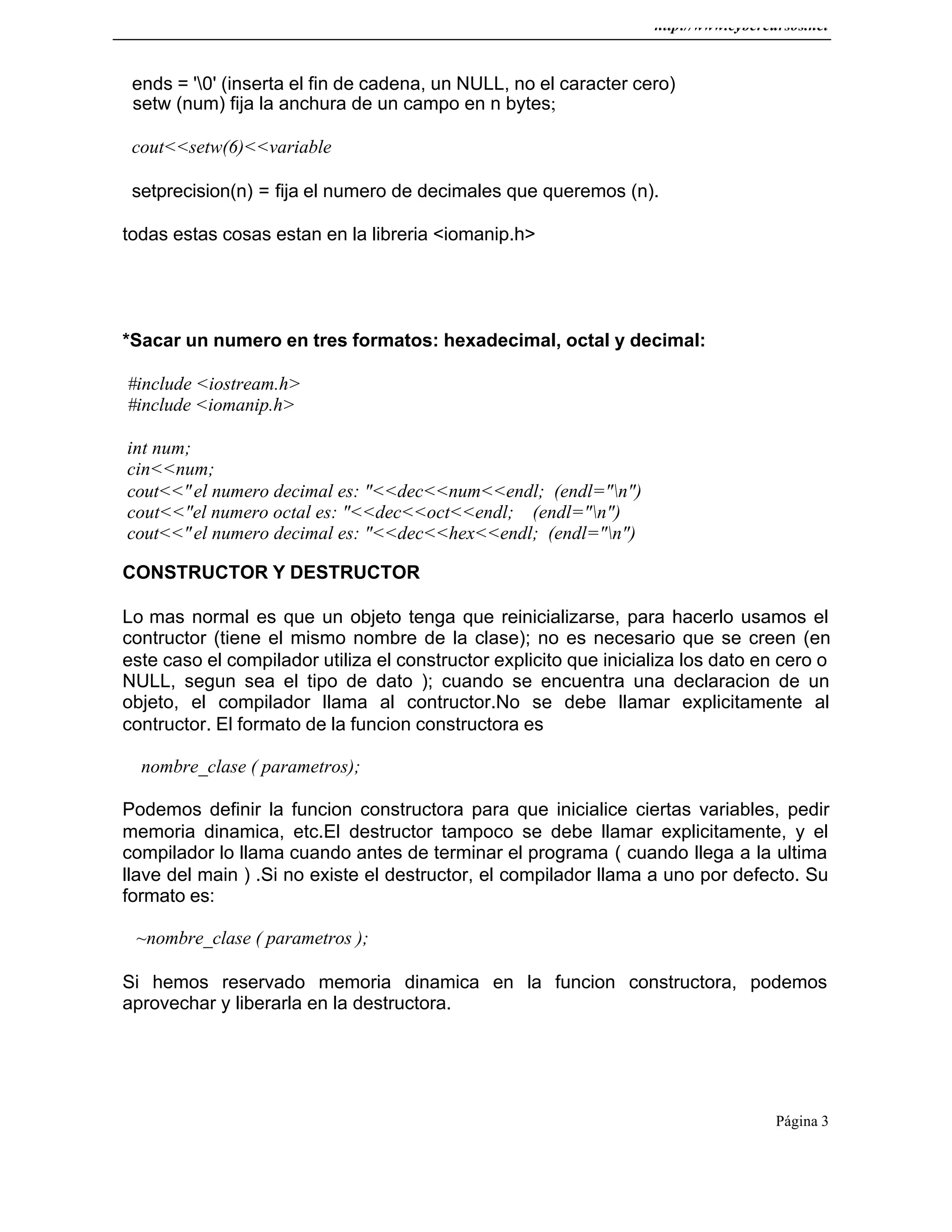 http://www.cybercursos.net
Página 3
ends = '0' (inserta el fin de cadena, un NULL, no el caracter cero)
setw (num) fija la anchura de un campo en n bytes;
cout<<setw(6)<<variable
setprecision(n) = fija el numero de decimales que queremos (n).
todas estas cosas estan en la libreria <iomanip.h>
*Sacar un numero en tres formatos: hexadecimal, octal y decimal:
#include <iostream.h>
#include <iomanip.h>
int num;
cin<<num;
cout<<"el numero decimal es: "<<dec<<num<<endl; (endl="n")
cout<<"el numero octal es: "<<dec<<oct<<endl; (endl="n")
cout<<"el numero decimal es: "<<dec<<hex<<endl; (endl="n")
CONSTRUCTOR Y DESTRUCTOR
Lo mas normal es que un objeto tenga que reinicializarse, para hacerlo usamos el
contructor (tiene el mismo nombre de la clase); no es necesario que se creen (en
este caso el compilador utiliza el constructor explicito que inicializa los dato en cero o
NULL, segun sea el tipo de dato ); cuando se encuentra una declaracion de un
objeto, el compilador llama al contructor.No se debe llamar explicitamente al
contructor. El formato de la funcion constructora es
nombre_clase ( parametros);
Podemos definir la funcion constructora para que inicialice ciertas variables, pedir
memoria dinamica, etc.El destructor tampoco se debe llamar explicitamente, y el
compilador lo llama cuando antes de terminar el programa ( cuando llega a la ultima
llave del main ) .Si no existe el destructor, el compilador llama a uno por defecto. Su
formato es:
~nombre_clase ( parametros );
Si hemos reservado memoria dinamica en la funcion constructora, podemos
aprovechar y liberarla en la destructora.
 