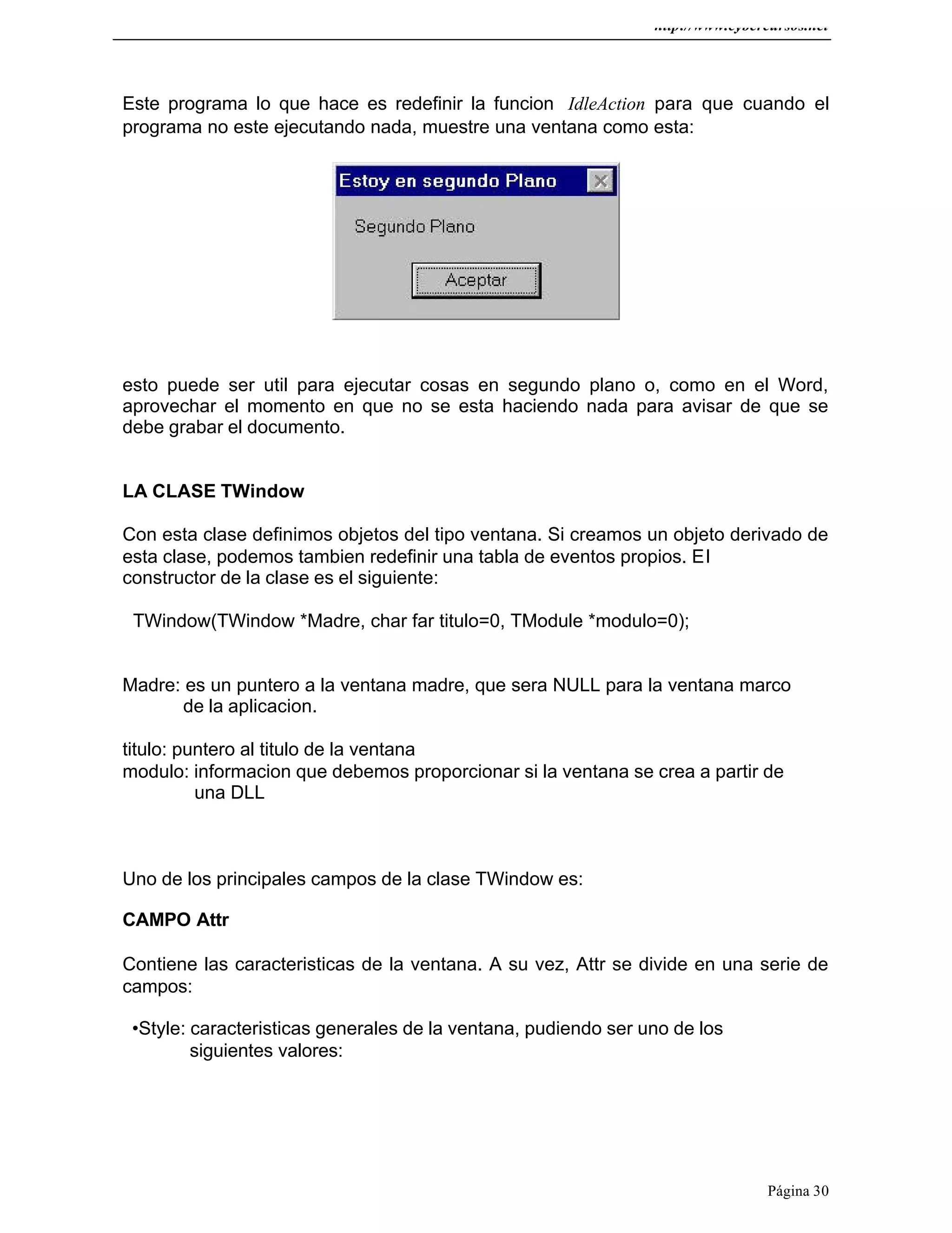 http://www.cybercursos.net
Página 30
Este programa lo que hace es redefinir la funcion IdleAction para que cuando el
programa no este ejecutando nada, muestre una ventana como esta:
esto puede ser util para ejecutar cosas en segundo plano o, como en el Word,
aprovechar el momento en que no se esta haciendo nada para avisar de que se
debe grabar el documento.
LA CLASE TWindow
Con esta clase definimos objetos del tipo ventana. Si creamos un objeto derivado de
esta clase, podemos tambien redefinir una tabla de eventos propios. El
constructor de la clase es el siguiente:
TWindow(TWindow *Madre, char far titulo=0, TModule *modulo=0);
Madre: es un puntero a la ventana madre, que sera NULL para la ventana marco
de la aplicacion.
titulo: puntero al titulo de la ventana
modulo: informacion que debemos proporcionar si la ventana se crea a partir de
una DLL
Uno de los principales campos de la clase TWindow es:
CAMPO Attr
Contiene las caracteristicas de la ventana. A su vez, Attr se divide en una serie de
campos:
•Style: caracteristicas generales de la ventana, pudiendo ser uno de los
siguientes valores:
 