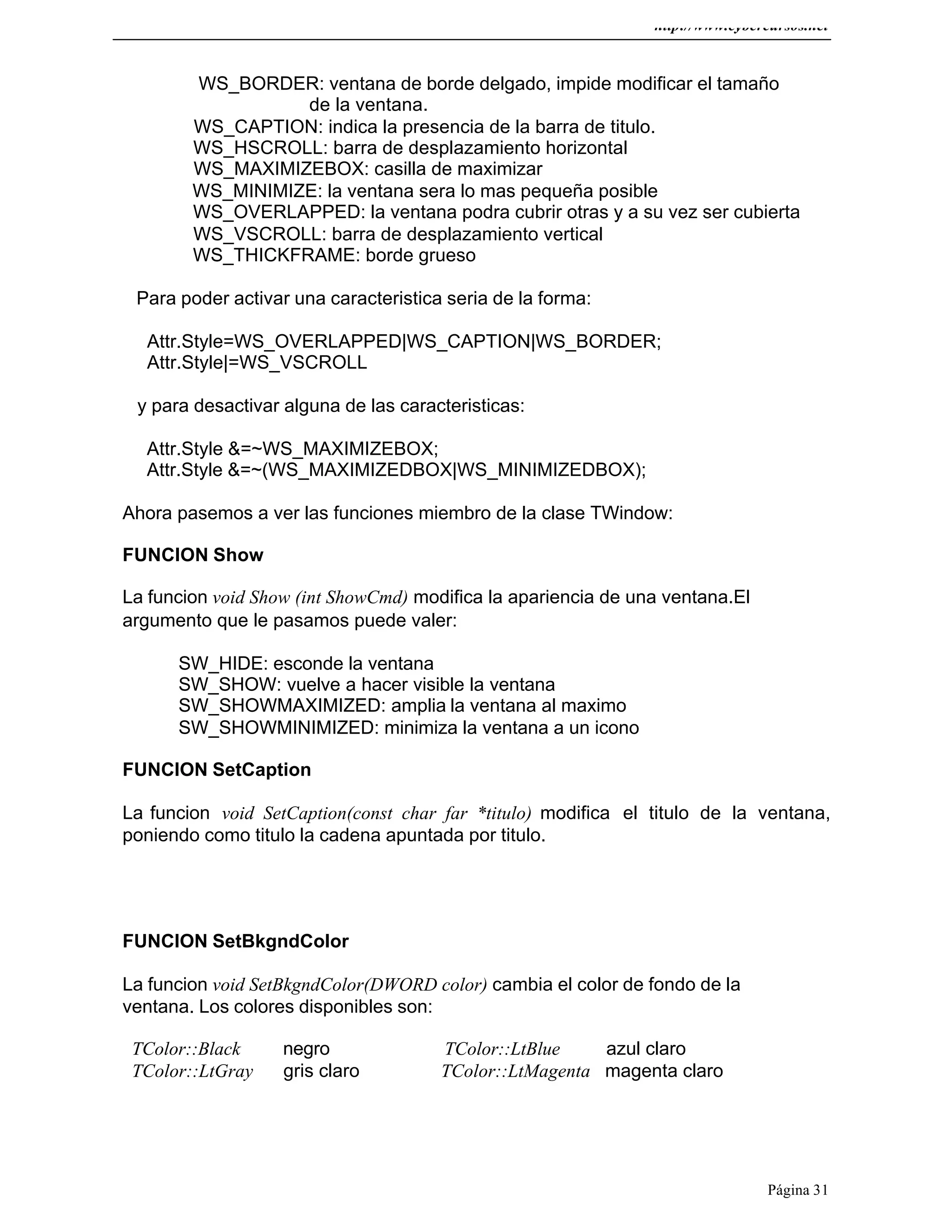 http://www.cybercursos.net
Página 31
WS_BORDER: ventana de borde delgado, impide modificar el tamaño
de la ventana.
WS_CAPTION: indica la presencia de la barra de titulo.
WS_HSCROLL: barra de desplazamiento horizontal
WS_MAXIMIZEBOX: casilla de maximizar
WS_MINIMIZE: la ventana sera lo mas pequeña posible
WS_OVERLAPPED: la ventana podra cubrir otras y a su vez ser cubierta
WS_VSCROLL: barra de desplazamiento vertical
WS_THICKFRAME: borde grueso
Para poder activar una caracteristica seria de la forma:
Attr.Style=WS_OVERLAPPED|WS_CAPTION|WS_BORDER;
Attr.Style|=WS_VSCROLL
y para desactivar alguna de las caracteristicas:
Attr.Style &=~WS_MAXIMIZEBOX;
Attr.Style &=~(WS_MAXIMIZEDBOX|WS_MINIMIZEDBOX);
Ahora pasemos a ver las funciones miembro de la clase TWindow:
FUNCION Show
La funcion void Show (int ShowCmd) modifica la apariencia de una ventana.El
argumento que le pasamos puede valer:
SW_HIDE: esconde la ventana
SW_SHOW: vuelve a hacer visible la ventana
SW_SHOWMAXIMIZED: amplia la ventana al maximo
SW_SHOWMINIMIZED: minimiza la ventana a un icono
FUNCION SetCaption
La funcion void SetCaption(const char far *titulo) modifica el titulo de la ventana,
poniendo como titulo la cadena apuntada por titulo.
FUNCION SetBkgndColor
La funcion void SetBkgndColor(DWORD color) cambia el color de fondo de la
ventana. Los colores disponibles son:
TColor::Black negro TColor::LtBlue azul claro
TColor::LtGray gris claro TColor::LtMagenta magenta claro
 