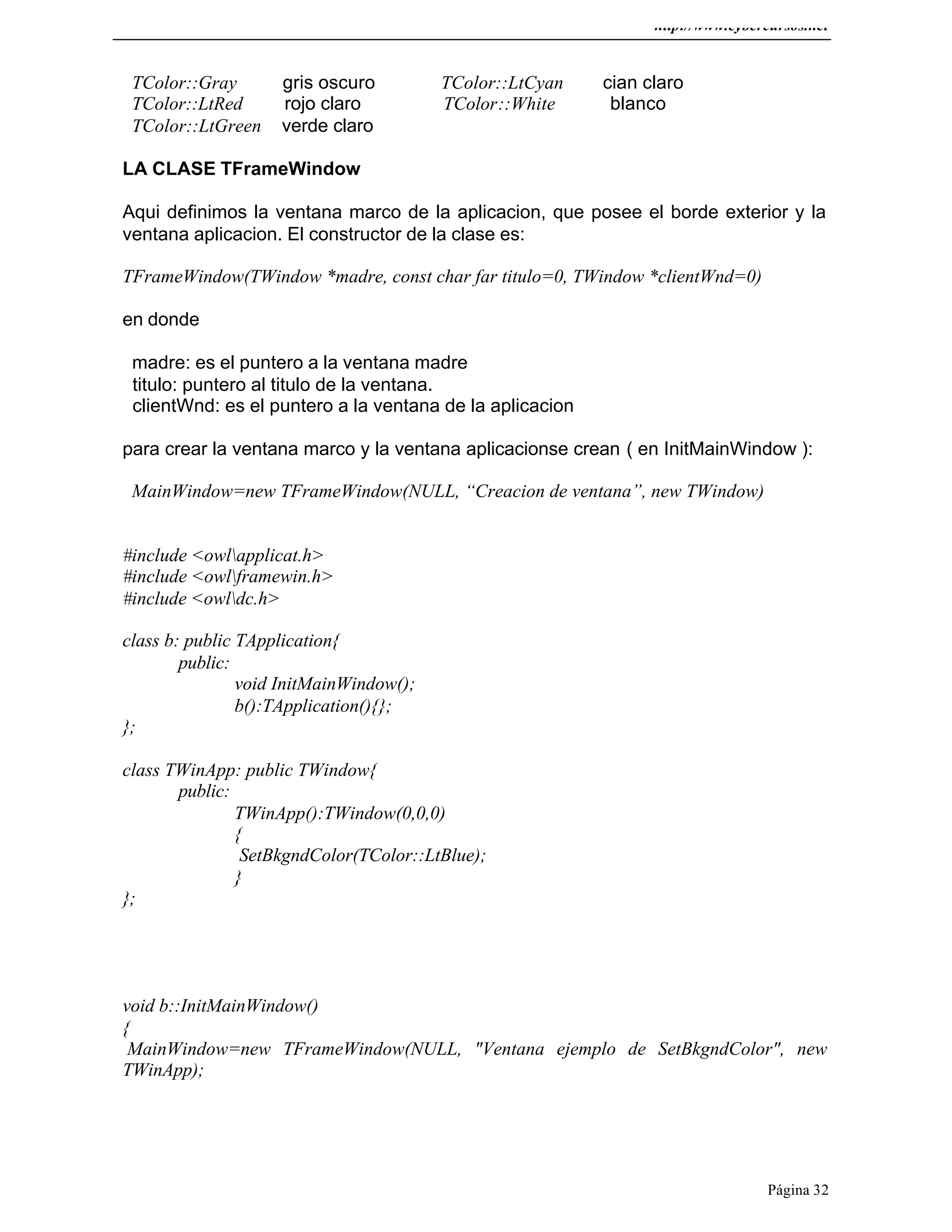 http://www.cybercursos.net
Página 32
TColor::Gray gris oscuro TColor::LtCyan cian claro
TColor::LtRed rojo claro TColor::White blanco
TColor::LtGreen verde claro
LA CLASE TFrameWindow
Aqui definimos la ventana marco de la aplicacion, que posee el borde exterior y la
ventana aplicacion. El constructor de la clase es:
TFrameWindow(TWindow *madre, const char far titulo=0, TWindow *clientWnd=0)
en donde
madre: es el puntero a la ventana madre
titulo: puntero al titulo de la ventana.
clientWnd: es el puntero a la ventana de la aplicacion
para crear la ventana marco y la ventana aplicacionse crean ( en InitMainWindow ):
MainWindow=new TFrameWindow(NULL, “Creacion de ventana”, new TWindow)
#include <owlapplicat.h>
#include <owlframewin.h>
#include <owldc.h>
class b: public TApplication{
public:
void InitMainWindow();
b():TApplication(){};
};
class TWinApp: public TWindow{
public:
TWinApp():TWindow(0,0,0)
{
SetBkgndColor(TColor::LtBlue);
}
};
void b::InitMainWindow()
{
MainWindow=new TFrameWindow(NULL, "Ventana ejemplo de SetBkgndColor", new
TWinApp);
 