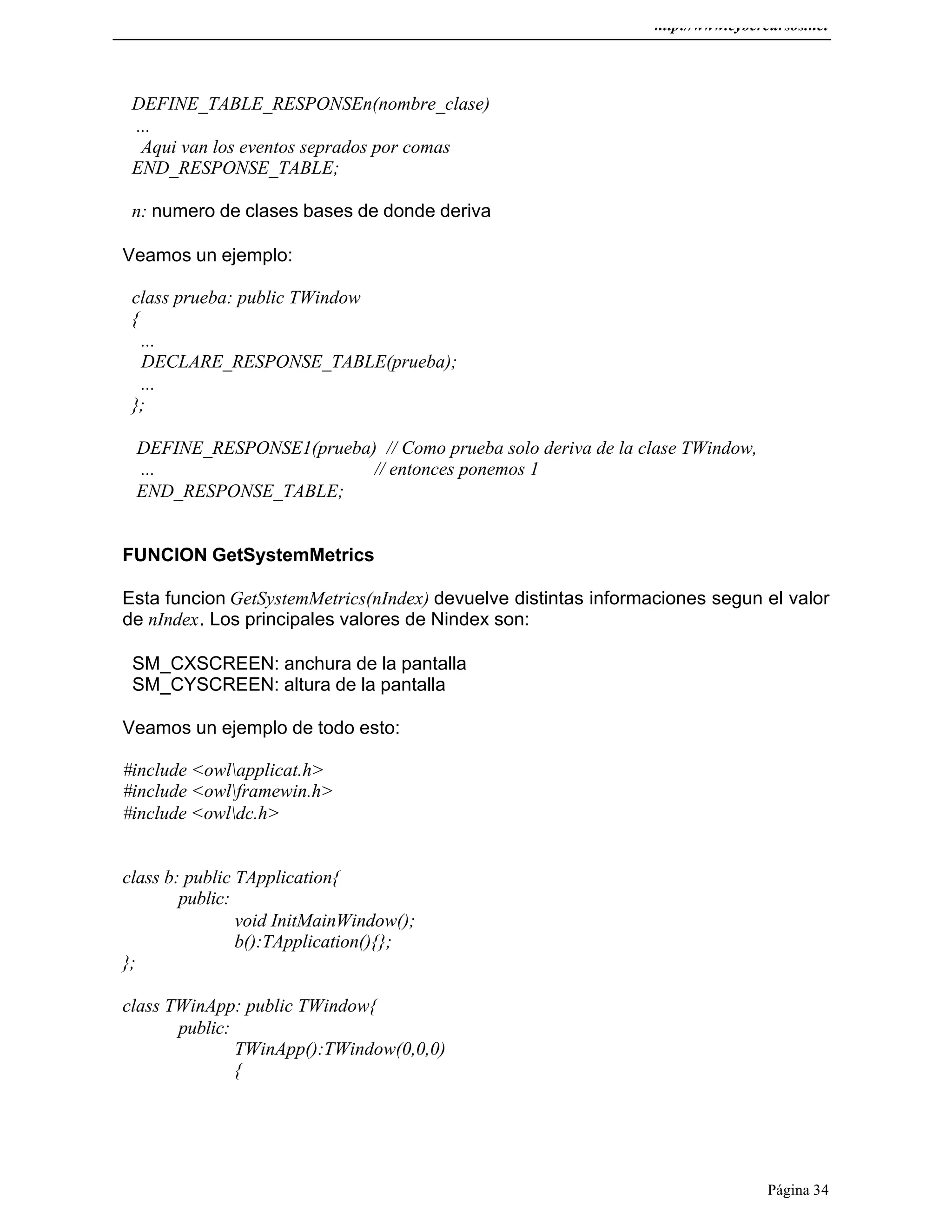 http://www.cybercursos.net
Página 34
DEFINE_TABLE_RESPONSEn(nombre_clase)
...
Aqui van los eventos seprados por comas
END_RESPONSE_TABLE;
n: numero de clases bases de donde deriva
Veamos un ejemplo:
class prueba: public TWindow
{
...
DECLARE_RESPONSE_TABLE(prueba);
...
};
DEFINE_RESPONSE1(prueba) // Como prueba solo deriva de la clase TWindow,
... // entonces ponemos 1
END_RESPONSE_TABLE;
FUNCION GetSystemMetrics
Esta funcion GetSystemMetrics(nIndex) devuelve distintas informaciones segun el valor
de nIndex. Los principales valores de Nindex son:
SM_CXSCREEN: anchura de la pantalla
SM_CYSCREEN: altura de la pantalla
Veamos un ejemplo de todo esto:
#include <owlapplicat.h>
#include <owlframewin.h>
#include <owldc.h>
class b: public TApplication{
public:
void InitMainWindow();
b():TApplication(){};
};
class TWinApp: public TWindow{
public:
TWinApp():TWindow(0,0,0)
{
 