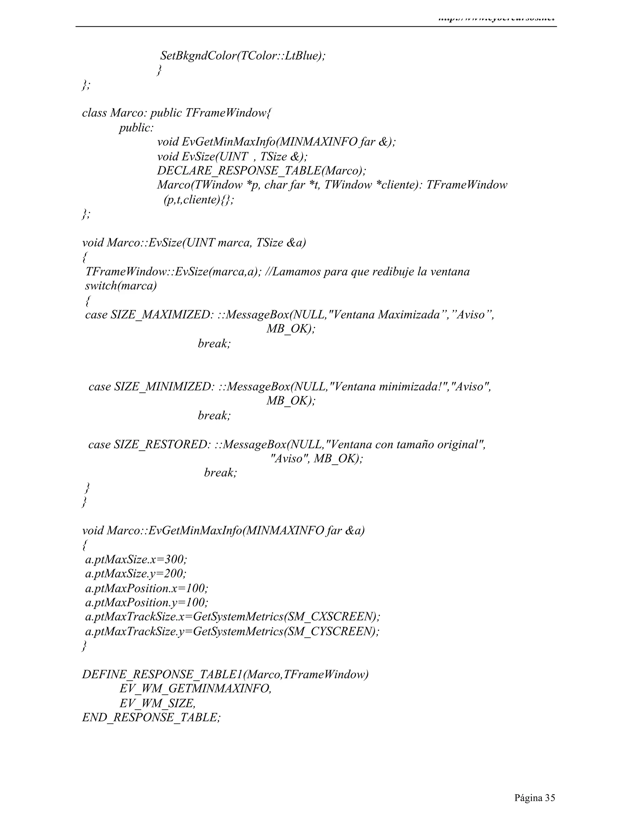 http://www.cybercursos.net
Página 35
SetBkgndColor(TColor::LtBlue);
}
};
class Marco: public TFrameWindow{
public:
void EvGetMinMaxInfo(MINMAXINFO far &);
void EvSize(UINT , TSize &);
DECLARE_RESPONSE_TABLE(Marco);
Marco(TWindow *p, char far *t, TWindow *cliente): TFrameWindow
(p,t,cliente){};
};
void Marco::EvSize(UINT marca, TSize &a)
{
TFrameWindow::EvSize(marca,a); //Lamamos para que redibuje la ventana
switch(marca)
{
case SIZE_MAXIMIZED: ::MessageBox(NULL,"Ventana Maximizada”,”Aviso”,
MB_OK);
break;
case SIZE_MINIMIZED: ::MessageBox(NULL,"Ventana minimizada!","Aviso",
MB_OK);
break;
case SIZE_RESTORED: ::MessageBox(NULL,"Ventana con tamaño original",
"Aviso", MB_OK);
break;
}
}
void Marco::EvGetMinMaxInfo(MINMAXINFO far &a)
{
a.ptMaxSize.x=300;
a.ptMaxSize.y=200;
a.ptMaxPosition.x=100;
a.ptMaxPosition.y=100;
a.ptMaxTrackSize.x=GetSystemMetrics(SM_CXSCREEN);
a.ptMaxTrackSize.y=GetSystemMetrics(SM_CYSCREEN);
}
DEFINE_RESPONSE_TABLE1(Marco,TFrameWindow)
EV_WM_GETMINMAXINFO,
EV_WM_SIZE,
END_RESPONSE_TABLE;
 