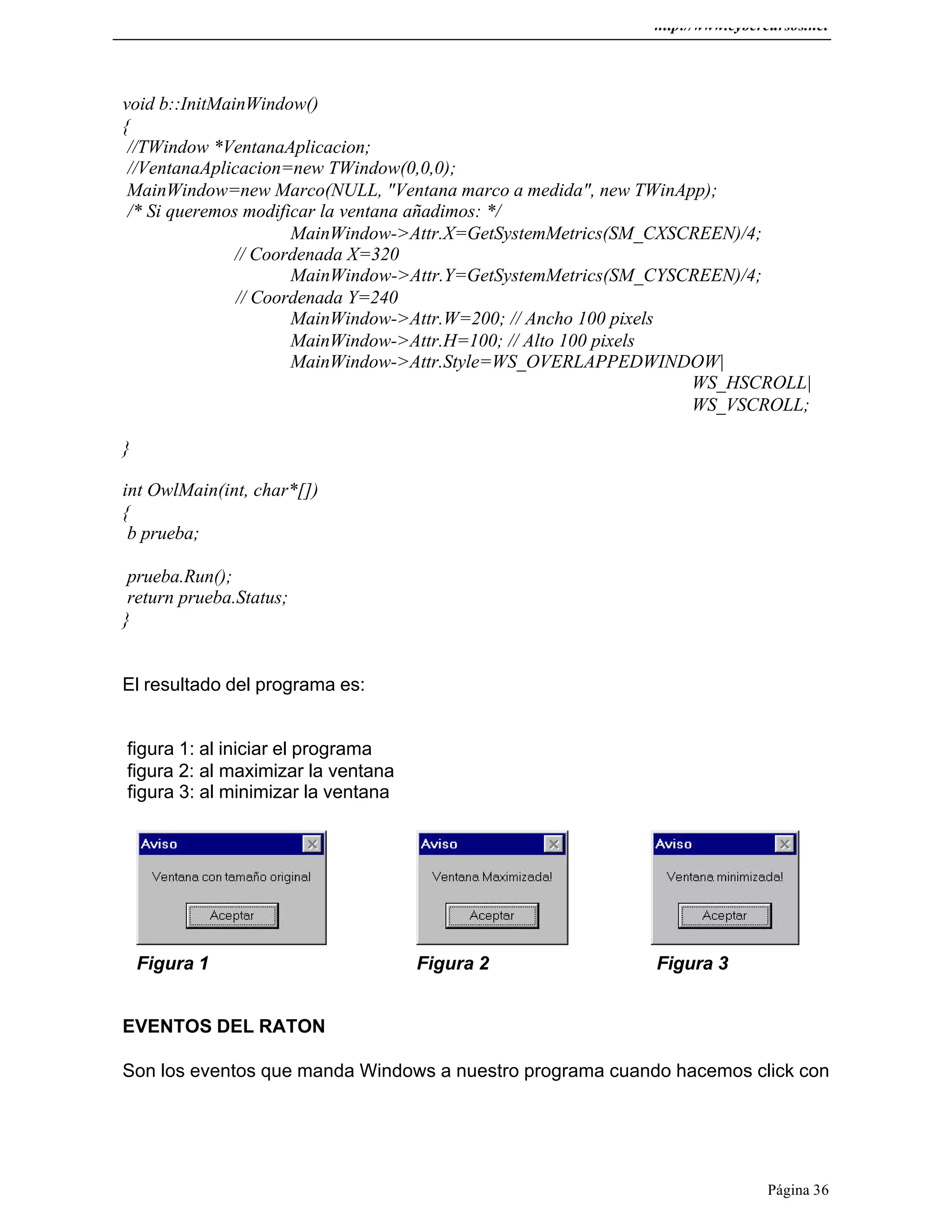 http://www.cybercursos.net
Página 36
void b::InitMainWindow()
{
//TWindow *VentanaAplicacion;
//VentanaAplicacion=new TWindow(0,0,0);
MainWindow=new Marco(NULL, "Ventana marco a medida", new TWinApp);
/* Si queremos modificar la ventana añadimos: */
MainWindow->Attr.X=GetSystemMetrics(SM_CXSCREEN)/4;
// Coordenada X=320
MainWindow->Attr.Y=GetSystemMetrics(SM_CYSCREEN)/4;
// Coordenada Y=240
MainWindow->Attr.W=200; // Ancho 100 pixels
MainWindow->Attr.H=100; // Alto 100 pixels
MainWindow->Attr.Style=WS_OVERLAPPEDWINDOW|
WS_HSCROLL|
WS_VSCROLL;
}
int OwlMain(int, char*[])
{
b prueba;
prueba.Run();
return prueba.Status;
}
El resultado del programa es:
figura 1: al iniciar el programa
figura 2: al maximizar la ventana
figura 3: al minimizar la ventana
Figura 1 Figura 2 Figura 3
EVENTOS DEL RATON
Son los eventos que manda Windows a nuestro programa cuando hacemos click con
 