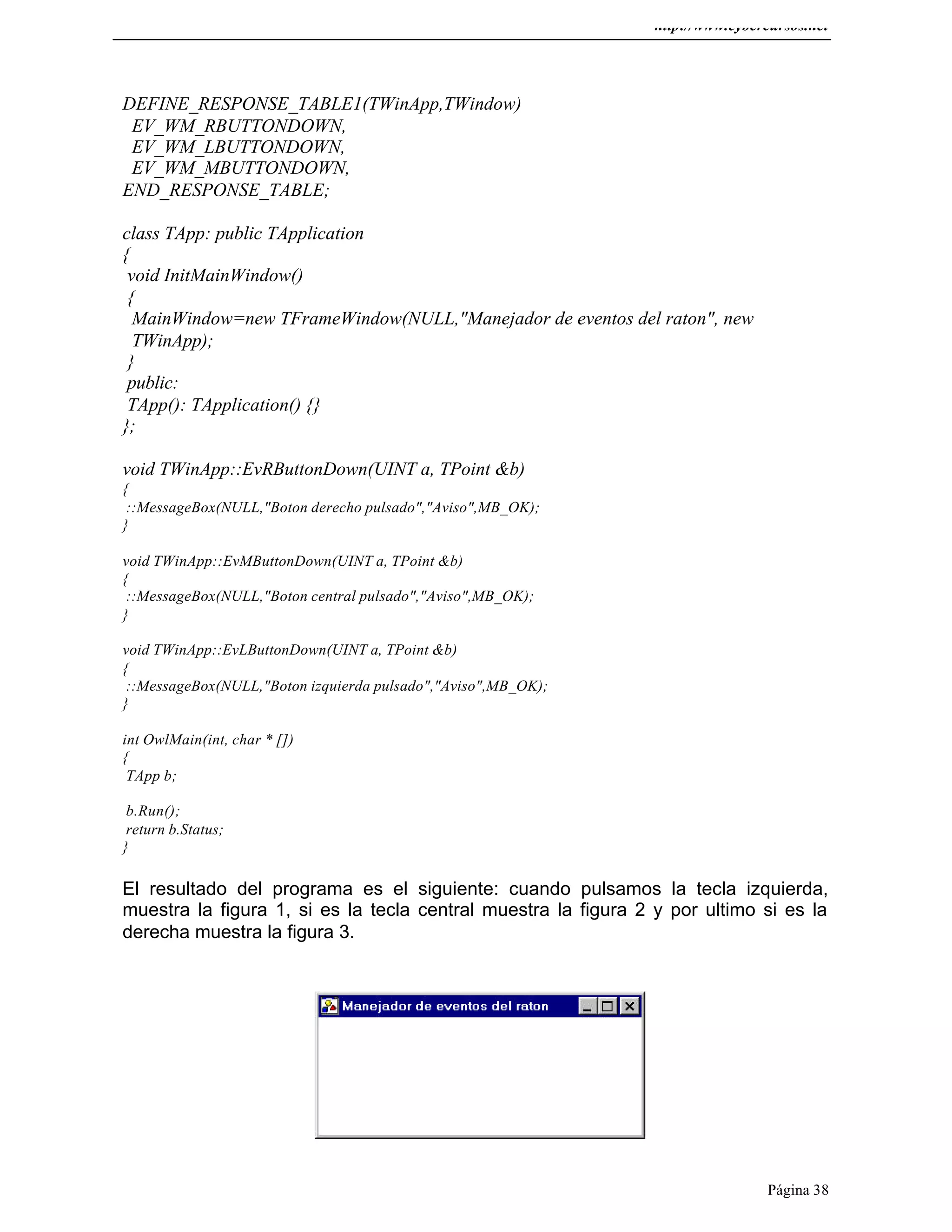 http://www.cybercursos.net
Página 38
DEFINE_RESPONSE_TABLE1(TWinApp,TWindow)
EV_WM_RBUTTONDOWN,
EV_WM_LBUTTONDOWN,
EV_WM_MBUTTONDOWN,
END_RESPONSE_TABLE;
class TApp: public TApplication
{
void InitMainWindow()
{
MainWindow=new TFrameWindow(NULL,"Manejador de eventos del raton", new
TWinApp);
}
public:
TApp(): TApplication() {}
};
void TWinApp::EvRButtonDown(UINT a, TPoint &b)
{
::MessageBox(NULL,"Boton derecho pulsado","Aviso",MB_OK);
}
void TWinApp::EvMButtonDown(UINT a, TPoint &b)
{
::MessageBox(NULL,"Boton central pulsado","Aviso",MB_OK);
}
void TWinApp::EvLButtonDown(UINT a, TPoint &b)
{
::MessageBox(NULL,"Boton izquierda pulsado","Aviso",MB_OK);
}
int OwlMain(int, char * [])
{
TApp b;
b.Run();
return b.Status;
}
El resultado del programa es el siguiente: cuando pulsamos la tecla izquierda,
muestra la figura 1, si es la tecla central muestra la figura 2 y por ultimo si es la
derecha muestra la figura 3.
 