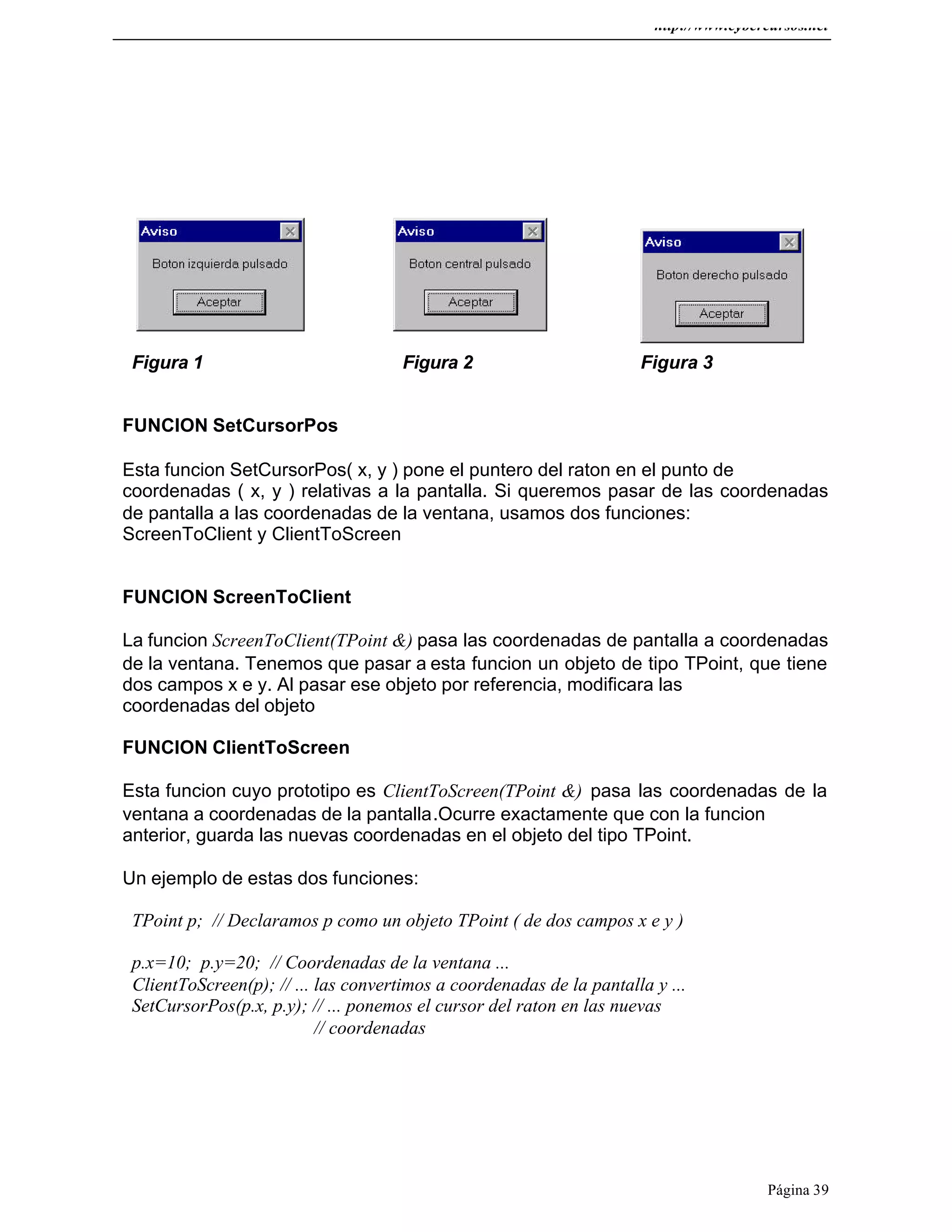 http://www.cybercursos.net
Página 39
Figura 1 Figura 2 Figura 3
FUNCION SetCursorPos
Esta funcion SetCursorPos( x, y ) pone el puntero del raton en el punto de
coordenadas ( x, y ) relativas a la pantalla. Si queremos pasar de las coordenadas
de pantalla a las coordenadas de la ventana, usamos dos funciones:
ScreenToClient y ClientToScreen
FUNCION ScreenToClient
La funcion ScreenToClient(TPoint &) pasa las coordenadas de pantalla a coordenadas
de la ventana. Tenemos que pasar a esta funcion un objeto de tipo TPoint, que tiene
dos campos x e y. Al pasar ese objeto por referencia, modificara las
coordenadas del objeto
FUNCION ClientToScreen
Esta funcion cuyo prototipo es ClientToScreen(TPoint &) pasa las coordenadas de la
ventana a coordenadas de la pantalla.Ocurre exactamente que con la funcion
anterior, guarda las nuevas coordenadas en el objeto del tipo TPoint.
Un ejemplo de estas dos funciones:
TPoint p; // Declaramos p como un objeto TPoint ( de dos campos x e y )
p.x=10; p.y=20; // Coordenadas de la ventana ...
ClientToScreen(p); // ... las convertimos a coordenadas de la pantalla y ...
SetCursorPos(p.x, p.y); // ... ponemos el cursor del raton en las nuevas
// coordenadas
 