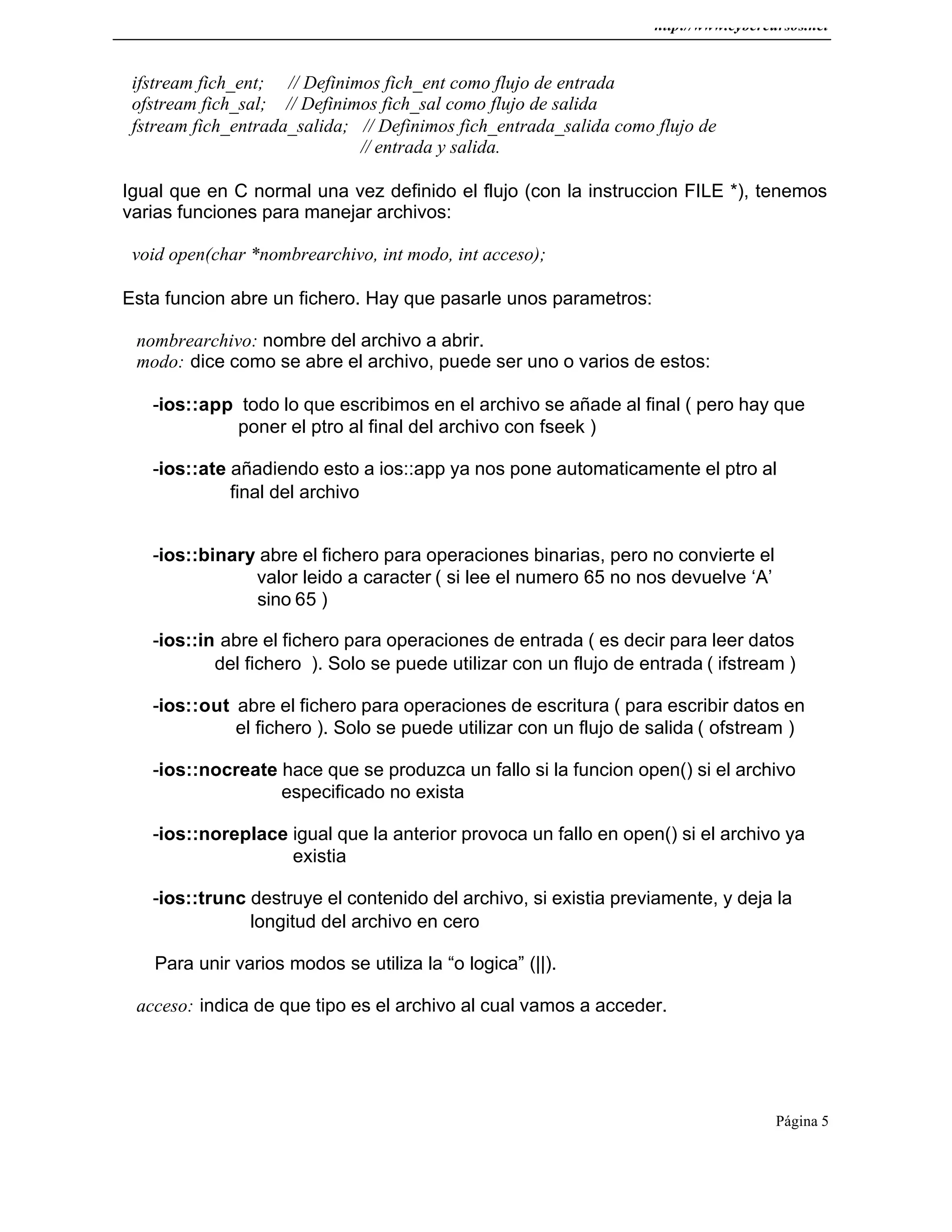 http://www.cybercursos.net
Página 5
ifstream fich_ent; // Definimos fich_ent como flujo de entrada
ofstream fich_sal; // Definimos fich_sal como flujo de salida
fstream fich_entrada_salida; // Definimos fich_entrada_salida como flujo de
// entrada y salida.
Igual que en C normal una vez definido el flujo (con la instruccion FILE *), tenemos
varias funciones para manejar archivos:
void open(char *nombrearchivo, int modo, int acceso);
Esta funcion abre un fichero. Hay que pasarle unos parametros:
nombrearchivo: nombre del archivo a abrir.
modo: dice como se abre el archivo, puede ser uno o varios de estos:
-ios::app todo lo que escribimos en el archivo se añade al final ( pero hay que
poner el ptro al final del archivo con fseek )
-ios::ate añadiendo esto a ios::app ya nos pone automaticamente el ptro al
final del archivo
-ios::binary abre el fichero para operaciones binarias, pero no convierte el
valor leido a caracter ( si lee el numero 65 no nos devuelve ‘A’
sino 65 )
-ios::in abre el fichero para operaciones de entrada ( es decir para leer datos
del fichero ). Solo se puede utilizar con un flujo de entrada ( ifstream )
-ios::out abre el fichero para operaciones de escritura ( para escribir datos en
el fichero ). Solo se puede utilizar con un flujo de salida ( ofstream )
-ios::nocreate hace que se produzca un fallo si la funcion open() si el archivo
especificado no exista
-ios::noreplace igual que la anterior provoca un fallo en open() si el archivo ya
existia
-ios::trunc destruye el contenido del archivo, si existia previamente, y deja la
longitud del archivo en cero
Para unir varios modos se utiliza la “o logica” (||).
acceso: indica de que tipo es el archivo al cual vamos a acceder.
 