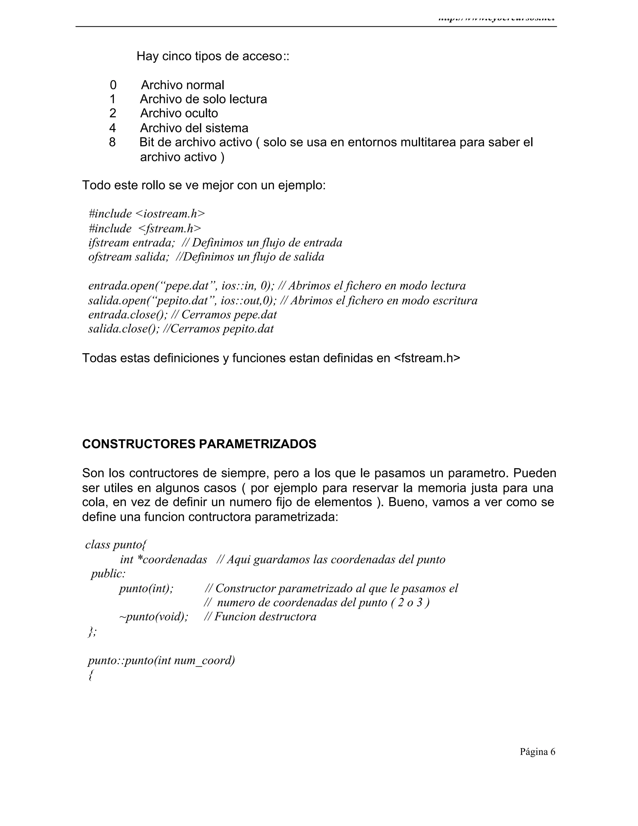http://www.cybercursos.net
Página 6
Hay cinco tipos de acceso::
0 Archivo normal
1 Archivo de solo lectura
2 Archivo oculto
4 Archivo del sistema
8 Bit de archivo activo ( solo se usa en entornos multitarea para saber el
archivo activo )
Todo este rollo se ve mejor con un ejemplo:
#include <iostream.h>
#include <fstream.h>
ifstream entrada; // Definimos un flujo de entrada
ofstream salida; //Definimos un flujo de salida
entrada.open(“pepe.dat”, ios::in, 0); // Abrimos el fichero en modo lectura
salida.open(“pepito.dat”, ios::out,0); // Abrimos el fichero en modo escritura
entrada.close(); // Cerramos pepe.dat
salida.close(); //Cerramos pepito.dat
Todas estas definiciones y funciones estan definidas en <fstream.h>
CONSTRUCTORES PARAMETRIZADOS
Son los contructores de siempre, pero a los que le pasamos un parametro. Pueden
ser utiles en algunos casos ( por ejemplo para reservar la memoria justa para una
cola, en vez de definir un numero fijo de elementos ). Bueno, vamos a ver como se
define una funcion contructora parametrizada:
class punto{
int *coordenadas // Aqui guardamos las coordenadas del punto
public:
punto(int); // Constructor parametrizado al que le pasamos el
// numero de coordenadas del punto ( 2 o 3 )
~punto(void); // Funcion destructora
};
punto::punto(int num_coord)
{
 