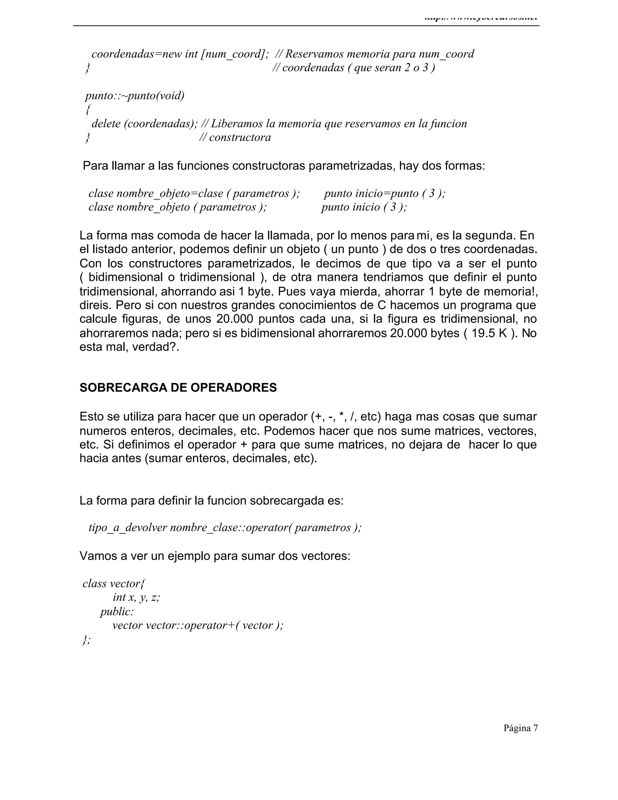 http://www.cybercursos.net
Página 7
coordenadas=new int [num_coord]; // Reservamos memoria para num_coord
} // coordenadas ( que seran 2 o 3 )
punto::~punto(void)
{
delete (coordenadas); // Liberamos la memoria que reservamos en la funcion
} // constructora
Para llamar a las funciones constructoras parametrizadas, hay dos formas:
clase nombre_objeto=clase ( parametros ); punto inicio=punto ( 3 );
clase nombre_objeto ( parametros ); punto inicio ( 3 );
La forma mas comoda de hacer la llamada, por lo menos para mi, es la segunda. En
el listado anterior, podemos definir un objeto ( un punto ) de dos o tres coordenadas.
Con los constructores parametrizados, le decimos de que tipo va a ser el punto
( bidimensional o tridimensional ), de otra manera tendriamos que definir el punto
tridimensional, ahorrando asi 1 byte. Pues vaya mierda, ahorrar 1 byte de memoria!,
direis. Pero si con nuestros grandes conocimientos de C hacemos un programa que
calcule figuras, de unos 20.000 puntos cada una, si la figura es tridimensional, no
ahorraremos nada; pero si es bidimensional ahorraremos 20.000 bytes ( 19.5 K ). No
esta mal, verdad?.
SOBRECARGA DE OPERADORES
Esto se utiliza para hacer que un operador (+, -, *, /, etc) haga mas cosas que sumar
numeros enteros, decimales, etc. Podemos hacer que nos sume matrices, vectores,
etc. Si definimos el operador + para que sume matrices, no dejara de hacer lo que
hacia antes (sumar enteros, decimales, etc).
La forma para definir la funcion sobrecargada es:
tipo_a_devolver nombre_clase::operator( parametros );
Vamos a ver un ejemplo para sumar dos vectores:
class vector{
int x, y, z;
public:
vector vector::operator+( vector );
};
 