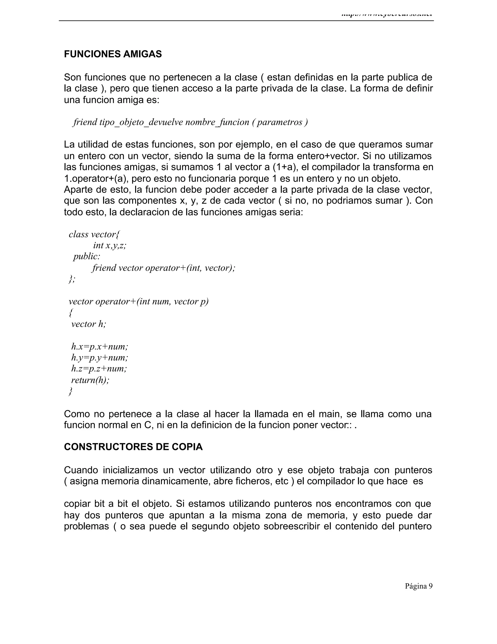 http://www.cybercursos.net
Página 9
FUNCIONES AMIGAS
Son funciones que no pertenecen a la clase ( estan definidas en la parte publica de
la clase ), pero que tienen acceso a la parte privada de la clase. La forma de definir
una funcion amiga es:
friend tipo_objeto_devuelve nombre_funcion ( parametros )
La utilidad de estas funciones, son por ejemplo, en el caso de que queramos sumar
un entero con un vector, siendo la suma de la forma entero+vector. Si no utilizamos
las funciones amigas, si sumamos 1 al vector a (1+a), el compilador la transforma en
1.operator+(a), pero esto no funcionaria porque 1 es un entero y no un objeto.
Aparte de esto, la funcion debe poder acceder a la parte privada de la clase vector,
que son las componentes x, y, z de cada vector ( si no, no podriamos sumar ). Con
todo esto, la declaracion de las funciones amigas seria:
class vector{
int x,y,z;
public:
friend vector operator+(int, vector);
};
vector operator+(int num, vector p)
{
vector h;
h.x=p.x+num;
h.y=p.y+num;
h.z=p.z+num;
return(h);
}
Como no pertenece a la clase al hacer la llamada en el main, se llama como una
funcion normal en C, ni en la definicion de la funcion poner vector:: .
CONSTRUCTORES DE COPIA
Cuando inicializamos un vector utilizando otro y ese objeto trabaja con punteros
( asigna memoria dinamicamente, abre ficheros, etc ) el compilador lo que hace es
copiar bit a bit el objeto. Si estamos utilizando punteros nos encontramos con que
hay dos punteros que apuntan a la misma zona de memoria, y esto puede dar
problemas ( o sea puede el segundo objeto sobreescribir el contenido del puntero
 