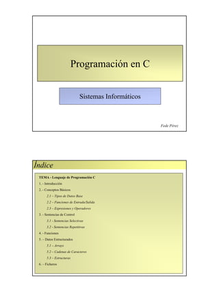 Sistemas Informáticos
Programación en C
Fede Pérez
TEMA - Lenguaje de Programación C
1. - Introducción
2. - Conceptos Básicos
2.1 – Tipos de Datos Base
2.2 – Funciones de Entrada/Salida
2.3 – Expresiones y Operadores
3. - Sentencias de Control
3.1 - Sentencias Selectivas
3.2 - Sentencias Repetitivas
4. - Funciones
5. – Datos Estructurados
5.1 – Arrays
5.2 – Cadenas de Caracteres
5.3 – Estructuras
6. – Ficheros
Índice
 